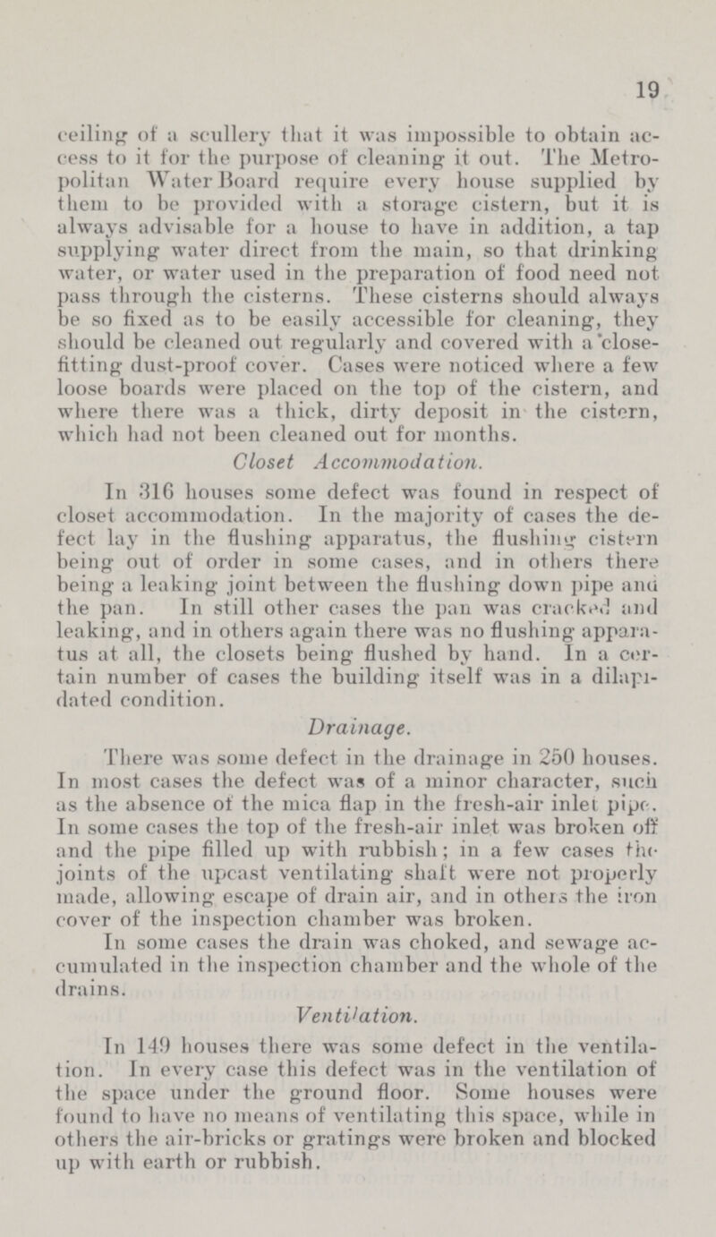 19 ceiling of a scullery that it was impossible to obtain ac cess to it for the purpose of cleaning it out. The Metro politan Water Board require every house supplied by them to be provided with a storage cistern, but it is always advisable for a house to have in addition, a tap supplying water direct from the main, so that drinking water, or water used in the preparation of food need not pass through the cisterns. These cisterns should always be so fixed as to be easily accessible for cleaning, they should be cleaned out regularly and covered with a close fitting dust-proof cover. Cases were noticed where a few loose boards were placed on the top of the cistern, and where there was a thick, dirty deposit in the cistern, which had not been cleaned out for months. Closet Accommodation. In 316 houses some defect was found in respect of closet accommodation. In the majority of cases the de fect lay in the flushing apparatus, the flushing cistern being out of order in some cases, and in others there being a leaking joint between the flushing down pipe ana the pan. In still other cases the pan was cracked and leaking, and in others again there was no flushing appara tus at all, the closets being flushed by hand. In a cer tain number of cases the building itself was in a dilapi dated condition. Drainage. There was some defect in the drainage in 250 houses. In most cases the defect was of a minor character, such as the absence of the mica flap in the fresh-air inlet pipe-. In some cases the top of the fresh-air inlet was broken off and the pipe filled up with rubbish; in a few cases the joints of the upcast ventilating shaft were not properly made, allowing escape of drain air, and in others the iron cover of the inspection chamber was broken. In some cases the drain was choked, and sewage ac cumulated in the inspection chamber and the whole of the drains. Ventilation. In 149 houses there was some defect in the ventila tion. In every case this defect was in the ventilation of the space under the ground floor. Some houses were found to have no means of ventilating this space, while in others the air-bricks or gratings were broken and blocked up with earth or rubbish.