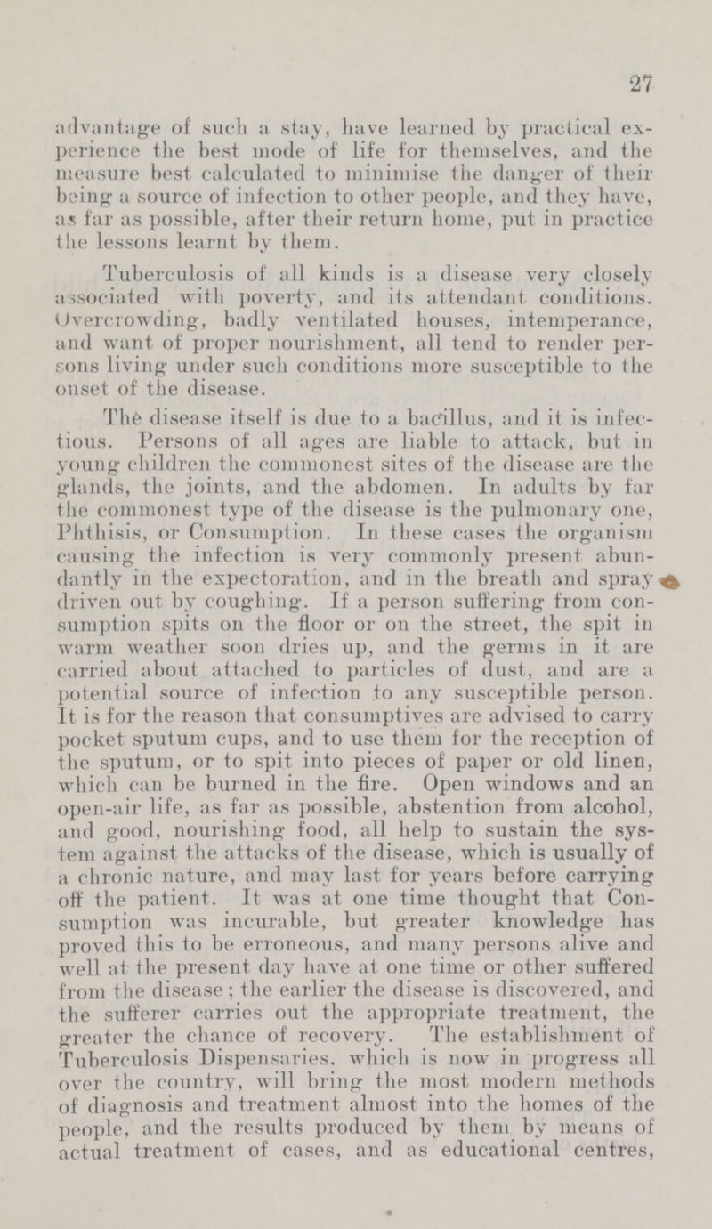 27 advantage of such a stay, have learned by practical ex perience the best mode of life for themselves, and the measure best calculated to minimise the danger of their being a source of infection to other people, and they have, as far as possible, after their return home, put in practice the lessons learnt by them. Tuberculosis of all kinds is a disease very closely associated with poverty, and its attendant conditions. Overcrowding, badly ventilated houses, intemperance, and want of proper nourishment, all tend to render per sons living under such conditions more susceptible to the onset of the disease. The disease itself is due to a bacillus, and it is infec tious. Persons of all ages are liable to attack, but in young children the commonest sites of the disease are the glands, the joints, and the abdomen. In adults by far the commonest type of the disease is the pulmonary one, Phthisis, or Consumption. In these cases the organism causing the infection is very commonly present abun dantly in the expectoration, and in the breath and spray driven out by coughing. If a person suffering from con sumption spits on the floor or on the street, the spit in warm weather soon dries up, and the germs in it are carried about attached to particles of dust, and are a potential source of infection to any susceptible person. It is for the reason that consumptives are advised to carry pocket sputum cups, and to use them for the reception of the sputum, or to spit into pieces of paper or old linen, which can be burned in the fire. Open windows and an open-air life, as far as possible, abstention from alcohol, and good, nourishing food, all help to sustain the sys tem against the attacks of the disease, which is usually of a chronic nature, and may last for years before carrying off the patient. It was at one time thought that Con sumption was incurable, but greater knowledge has proved this to be erroneous, and many persons alive and well at the present day have at one time or other suffered from the disease; the earlier the disease is discovered, and the sufferer carries out the appropriate treatment, the greater the chance of recovery. The establishment of Tuberculosis Dispensaries, which is now in progress all over the country, will bring the most modern methods of diagnosis and treatment almost into the homes of the people, and the results produced by them by means of actual treatment of cases, and as educational centres,