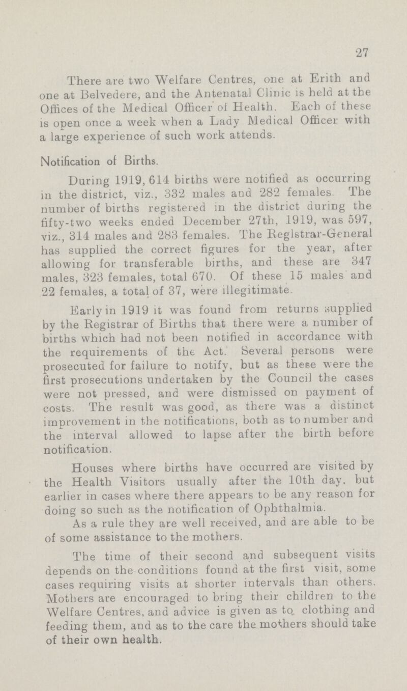 27 There are two Welfare Centres, one at Erith and one at Belvedere, and the Antenatal Clinic is held at the Offices of the Medical Officer of Health. Each of these is open once a week when a Lady Medical Officer with a large experience of such work attends. Notification of Births. During 1919, 614 births were notified as occurring iu the district, viz., 332 males and 282 females. The number of births registered in the district during the fifty-two weeks ended December 27th, .1919, was 597, viz., 314 males and 283 females. The Registrar-General has supplied the correct figures for the year, after allowing for transferable births, and these are 347 males, 323 females, total 670. Of these 15 males and 22 females, a total of 37, were illegitimate. Early in 1919 it was found from returns supplied by the Registrar of Births that there were a number of births which had not been notified in accordance with the requirements of the Act. Several persons were prosecuted for failure to notify, but as these were the first prosecutions undertaken by the Council the cases were not pressed, and were dismissed on payment of costs. The result was good, as there was a distinct improvement in the notifications, both as to number and the interval allowed to lapse after the birth before notification. Houses where births have occurred are visited by the Health Visitors usually after the 10th day. but earlier in cases where there appears to be any reason for doing so such as the notification of Ophthalmia. As a rule they are well received, and are able to be of some assistance to the mothers. The time of their second and subsequent visits depends on the conditions found at the first visit, some cases requiring visits at shorter intervals than others. Mothers are encouraged to bring their children to the Welfare Centres, and advice is given as to. clothing and feeding them, and as to the care the mothers should take of their own health.