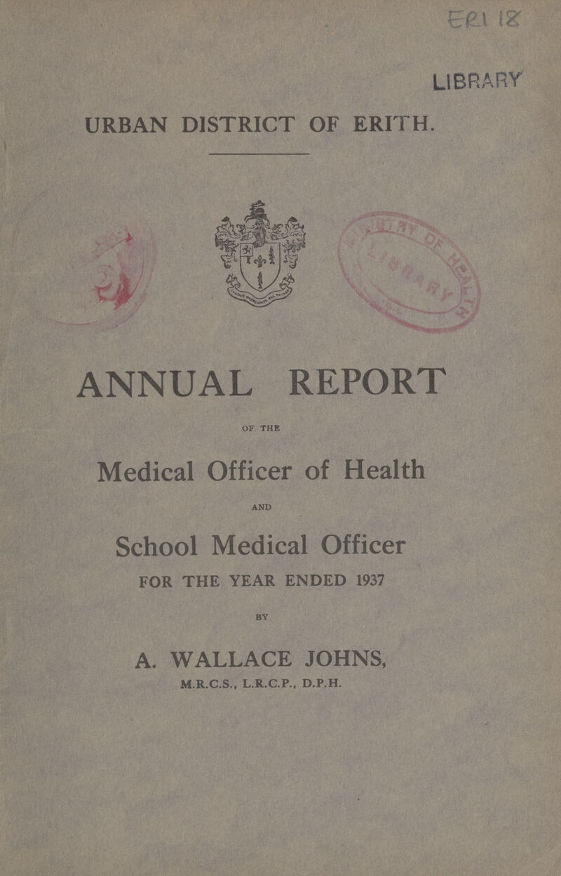 ERI 18 URBAN DISTRICT OF ERITH. ANNUAL REPORT of the Medical Officer of Health and School Medical Officer FOR THE YEAR ENDED 1937 by A. WALLACE JOHNS, M.R.C.S., L.R.C.P., D.P.H.