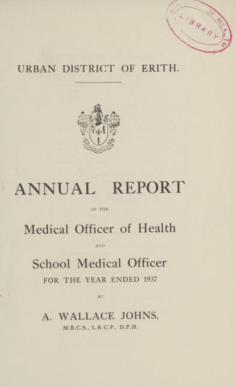 URBAN DISTRICT OF ERITH. ANNUAL REPORT of the Medical Officer of Health and School Medical Officer FOR THE YEAR ENDED 1937 by A. WALLACE JOHNS, M.R.C.S., L.R.C.P., D.P.H,