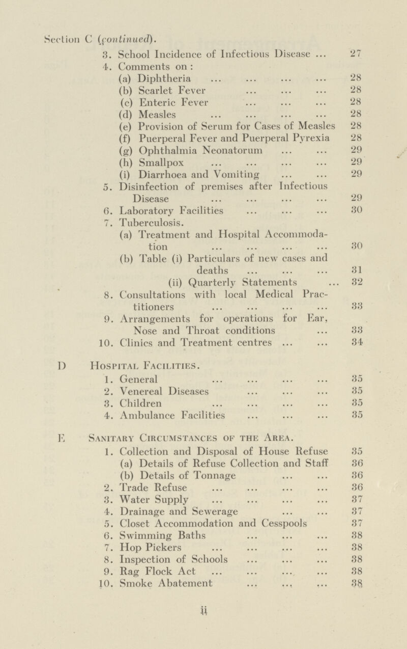 Section C (continued). 3. School Incidence of Infectious Disease 27 4. Comments on : (a) Diphtheria 28 (b) Scarlet Fever 28 (c) Enteric Fever 28 (d) Measles (e) Provision of Serum for Cases of Measles 28 (f) Puerperal Fever and Puerperal Pyrexia 28 (g) Ophthalmia Neonatorum 29 (h) Smallpox 29 (i) Diarrhoea and Vomiting 29 5. Disinfection of premises after Infectious Disease 29 6. Laboratory Facilities 30 7. Tuberculosis. (a) Treatment and Hospital Accommoda¬ tion 30 (b) Table (i) Particulars of new cases and deaths 31 (ii) Quarterly Statements 32 8. Consultations with local Medical Prac¬ titioners 33 9. Arrangements for operations for Ear, Nose and Throat conditions 33 10. Clinics and Treatment centres 34 D Hospital Facilities. 1. General 2. Venereal Diseases 35 3. Children 35 4. Ambulance Facilities 35 E Sanitary Circumstances of the Area. 1. Collection and Disposal of House Refuse 35 (a) Details of Refuse Collection and Staff 36 (b) Details of Tonnage 36 2. Trade Refuse 36 3. Water Supply 37 4. Drainage and Sewerage 37 5. Closet Accommodation and Cesspools 37 6. Swimming Baths 38 7. Hop Pickers 38 8. Inspection of Schools 38 9. Rag Flock Act 38 10. Smoke Abatement 38 ii