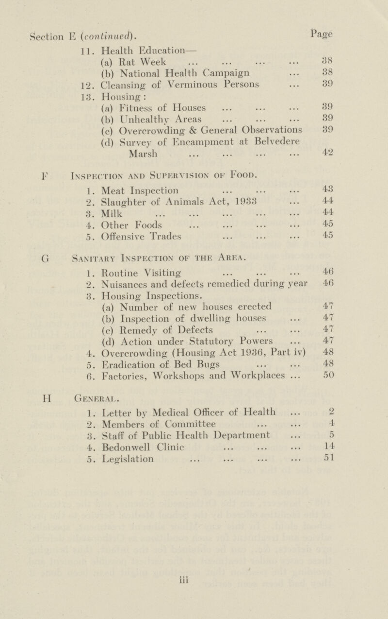 Section E (continued). Page 11. Health Education— (a) Rat Week 38 (b) National Health Campaign 38 12. Cleansing of Verminous Persons 30 13. Housing: (a) Fitness of Houses 39 (b) Unhealthy Areas 39 (c) Overcrowding & General Observations 39 (d) Survey of Encampment at Belvedere Marsh 42 F Inspection and Supervision of Food. 1. Meat Inspection 43 2. Slaughter of Animals Act, 1933 44 3. Milk 44 4. Other Foods 45 5. Offensive Trades 45 G Sanitary Inspection of the Area. 1. Routine Visiting 46 2. Nuisances and defects remedied during year 46 3. Housing Inspections. (a) Number of new houses erected 47 (b) Inspection of dwelling houses 47 (c) Remedy of Defects 47 (d) Action under Statutory Powers 47 4. Overcrowding (Housing Act 1936, Part iv) 48 5. Eradication of Bed Bugs 48 6. Factories, Workshops and Workplaces 50 II General. 1. Letter by Medical Officer of Health 2 2. Members of Committee 4 3. Staff of Public Health Department 5 4. Bedonwell Clinic 14 5. Legislation 51 iii