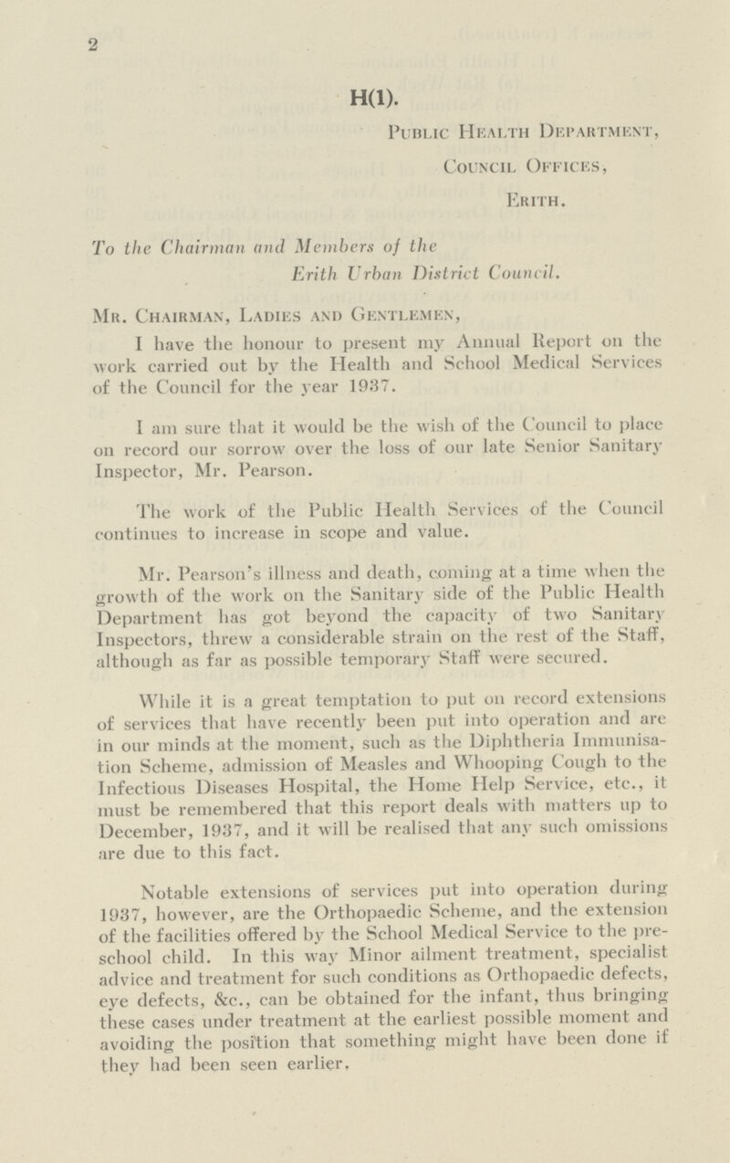 2 H(1). Public Health Department, Council Offices, Erith. To the Chairman and Members of the Erith Urban District Council. Mr. Chairman, Ladies and Gentlemen, I have the honour to present my Annual Report on the work carried out by the Health and School Medical Services of the Council for the year 1937. I am sure that it would be the wish of the Council to place 011 record our sorrow over the loss of our late Senior Sanitary Inspector, Mr. Pearson. The work of the Public Health Services of the Council continues to increase in scope and value. Mr. Pearson's illness and death, coming at a time when the growth of the work on the Sanitary side of the Public Health Department has got beyond the capacity of two Sanitary Inspectors, threw a considerable strain on the rest of the Staff, although as far as possible temporary Staff were secured. While it is a great temptation to put on record extensions of services that have recently been put into operation and are in our minds at the moment, such as the Diphtheria Immunisa tion Scheme, admission of Measles and Whooping Cough to the Infectious Diseases Hospital, the Home Help Service, etc., it must be remembered that this report deals with matters up to December, 1937, and it will be realised that any such omissions are due to this fact. Notable extensions of services put into operation during 1937, however, are the Orthopaedic Scheme, and the extension of the facilities offered by the School Medical Service to the pre school child. In this way Minor ailment treatment, specialist advice and treatment for such conditions as Orthopaedic defects, eye defects, &c., can be obtained for the infant, thus bringing these cases under treatment at the earliest possible moment and avoiding the position that something might have been done if they had been seen earlier.