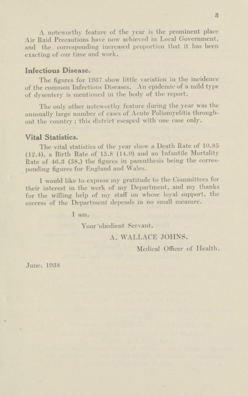 3 A noteworthy feature of the year is the prominent place Air Raid Precautions have now achieved in Local Government, and the corresponding increased proportion that it has been exacting of our time and work. Infectious Disease. The figures for 1937 show little variation in the incidence of the common Infectious Diseases. An epidemic of a mild type of dysentery is mentioned in the body of the report. The only other noteworthy feature during the year was the unusually large number of cases of Acute Poliomyelitis through out the country; this district escaped with one case only. Vital Statistics. The vital statistics of the year show a Death Rate of 10.8,5 (12.4), a Birth Rate of 15.8 (14.9) and an Infantile Mortality Rate of 46.3 (58,) the figures in parenthesis being the corres ponding figures for England and Wales. I would like to express my gratitude to the Committees for their interest in the work of my Department, and my thanks for the willing help of my staff on whose loyal support, the success of the Department depends in no small measure. I am, Your obedient Servant, A. WALLACE JOHNS, Medical Officer of Health. June, 1938