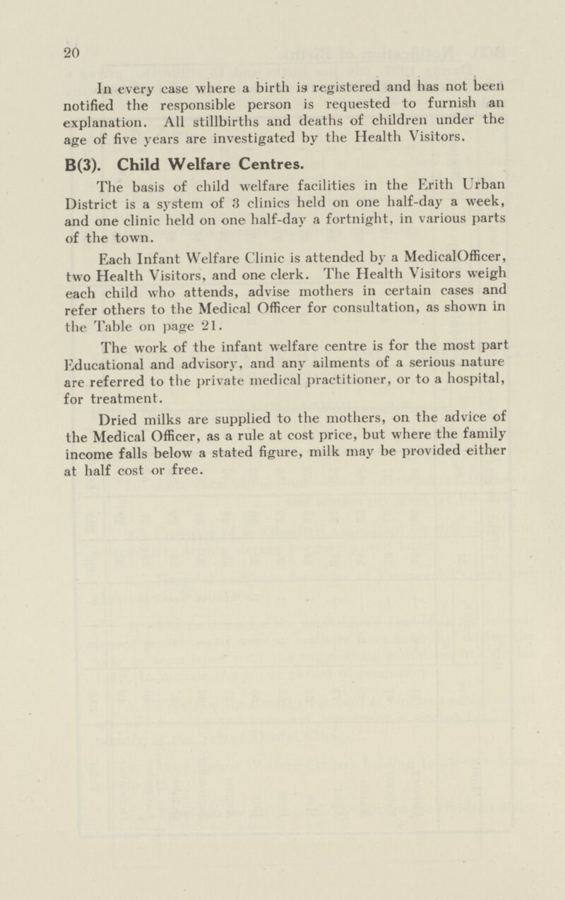 20 In every case where a birth is registered and has not been notified the responsible person is requested to furnish an explanation. All stillbirths and deaths of children under the age of five years are investigated by the Health Visitors. B(3). Child Welfare Centres. The basis of child welfare facilities in the Erith Urban District is a system of 3 clinics held 011 one half-day a week, and one clinic held 011 one half-day a fortnight, in various parts of the town. Each Infant Welfare Clinic is attended by a MedicalOfficer, two Health Visitors, and one clerk. The Health Visitors weigh each child who attends, advise mothers in certain cases and refer others to the Medical Officer for consultation, as shown in the Table on page 21. The work of the infant welfare centre is for the most part Educational and advisory, and any ailments of a serious nature are referred to the private medical practitioner, or to a hospital, for treatment. Dried milks are supplied to the mothers, on the advice of the Medical Officer, as a rule at cost price, but where the family income falls below a stated figure, milk may be provided either at half cost or free.