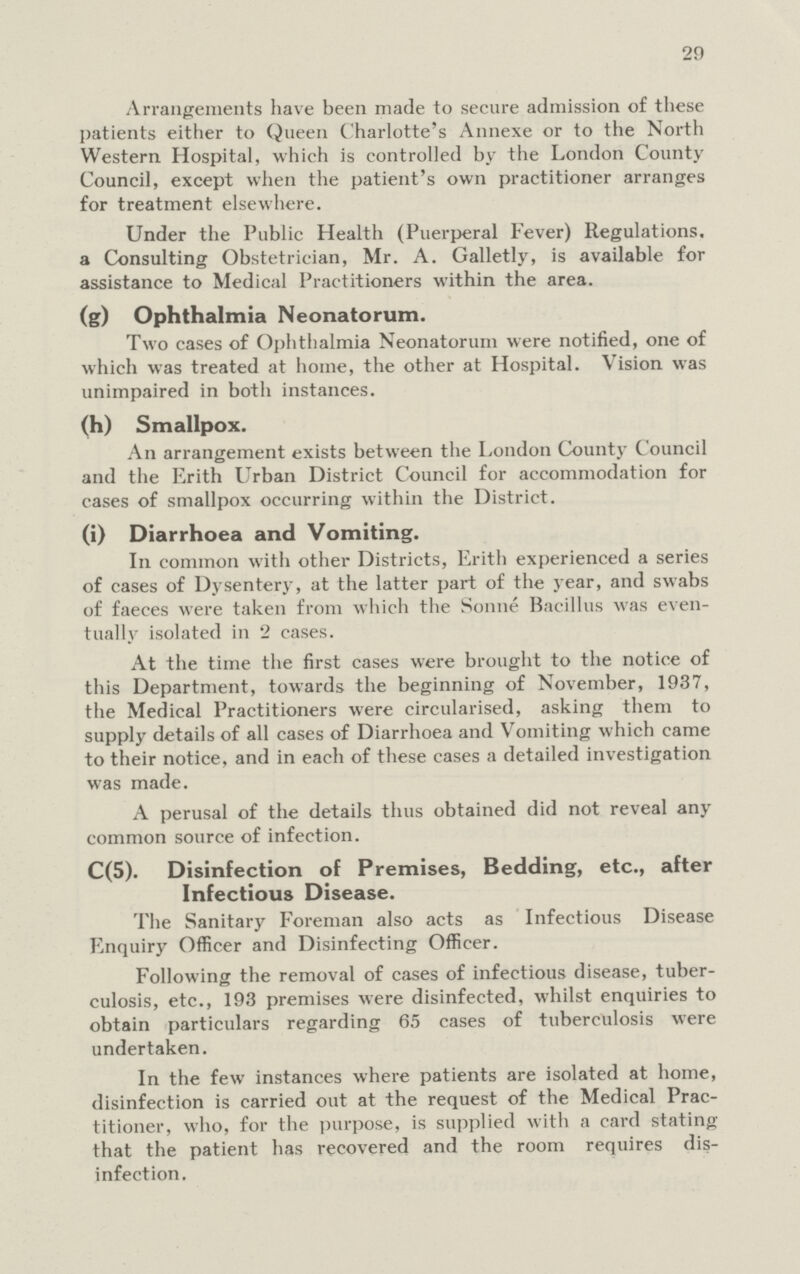 29 Arrangements have been made to secure admission of these patients either to Queen Charlotte's Annexe or to the North Western Hospital, which is controlled by the London County Council, except when the patient's own practitioner arranges for treatment elsewhere. Under the Public Health (Puerperal Fever) Regulations, a Consulting Obstetrician, Mr. A. Galletly, is available for assistance to Medical Practitioners within the area. (g) Ophthalmia Neonatorum. Two cases of Ophthalmia Neonatorum were notified, one of which was treated at home, the other at Hospital. Vision was unimpaired in both instances. (h) Smallpox. An arrangement exists between the London County Council and the Erith Urban District Council for accommodation for cases of smallpox occurring within the District. (i) Diarrhoea and Vomiting. In common with other Districts, Erith experienced a series of cases of Dysentery, at the latter part of the year, and swabs of faeces were taken from which the Sonne Bacillus was even tually isolated in 2 cases. At the time the first cases were brought to the notice of this Department, towards the beginning of November, 1937, the Medical Practitioners were circularised, asking them to supply details of all cases of Diarrhoea and Vomiting which came to their notice, and in each of these cases a detailed investigation was made. A perusal of the details thus obtained did not reveal any common source of infection. C(5). Disinfection of Premises, Bedding, etc., after Infectious Disease. The Sanitary Foreman also acts as Infectious Disease Enquiry Officer and Disinfecting Officer. Following the removal of cases of infectious disease, tuber culosis, etc., 193 premises were disinfected, whilst enquiries to obtain particulars regarding 65 cases of tuberculosis were undertaken. In the few instances where patients are isolated at home, disinfection is carried out at the request of the Medical Prac titioner, who, for the purpose, is supplied with a card stating that the patient has recovered and the room requires dis infection.