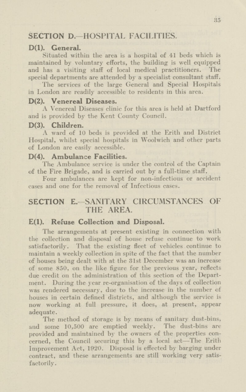 35 SECTION D.—HOSPITAL FACILITIES. D(l). General. Situated within the area is a hospital of 41 beds which is maintained by voluntary efforts, the building is well equipped and has a visiting staff of local medical practitioners. The special departments are attended by a specialist consultant staff. The services of the large General and Special Hospitals in London are readily accessible to residents in this area. D(2). Venereal Diseases. A Venereal Diseases clinic for this area is held at Dartford and is provided by the Kent County C ouncil. D(3). Children. A ward of 10 beds is provided at the Erith and District Hospital, whilst special hospitals in Woolwich and other parts of London are easily accessible. D(4). Ambulance Facilities. The Ambulance service is under the control of the Captain of the Fire Brigade, and is carried out by a full-time staff. Four ambulances are kept for non-infectious or accident cases and one for the removal of Infectious cases. SECTION E.—SANITARY CIRCUMSTANCES OF THE AREA. E(l). Refuse Collection and Disposal. The arrangements at present existing in connection with the collection and disposal of house refuse continue to work satisfactorily. That the existing fleet of vehicles continue to maintain a weekly collection in spite of the fact that the number of houses being dealt with at the 31st December was an increase of some 850, on the like figure for the previous year, reflects due credit on the administration of this section of the Depart ment. During the year re-organisation of the days of collection was rendered necessary, due to the increase in the number of houses in certain defined districts, and although the service is now working at full pressure, it does, at present, appear adequate. The method of storage is by means of sanitary dust-bins, and some 10,500 are emptied weekly. The dust-bins are provided and maintained by the owners of the properties con cerned, the Council securing this by a local act—The Erith Improvement Act, 1920. Disposal is effected by barging under contract, and these arrangements are still working very satis factorily.