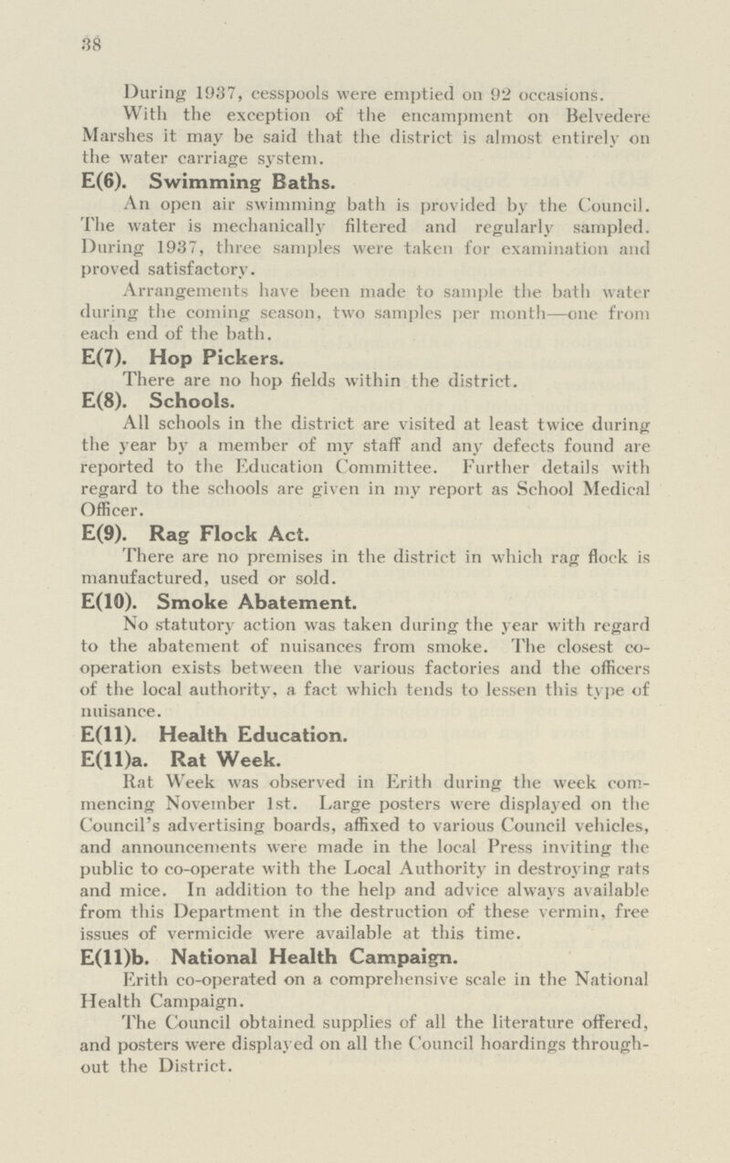 38 During 1937, cesspools were emptied 011 92 occasions. With the exception of the encampment on Belvedere Marshes it may be said that the district is almost entirely on the water carriage system. E(6). Swimming Baths. An open air swimming bath is provided by the Council. The water is mechanically filtered and regularly sampled. During 1937, three samples were taken for examination and proved satisfactory. Arrangements have been made to sample the bath water during the coming season, two samples per month—one from each end of the bath. E(7). Hop Pickers. There are no hop fields within the district. E(8). Schools. All schools in the district are visited at least twice during the year by a member of my staff and any defects found are reported to the Education Committee. Further details with regard to the schools are given in my report as School Medical Officer. E(9). Rag Flock Act. There are no premises in the district in which rag flock is manufactured, used or sold. E(10). Smoke Abatement. No statutory action was taken during the year with regard to the abatement of nuisances from smoke. The closest co operation exists between the various factories and the officers of the local authority, a fact which tends to lessen this type of nuisance. E(ll). Health Education. E(ll)a. Rat Week. Rat Week was observed in Erith during the week com mencing November 1st. Large posters were displayed on the Council's advertising boards, affixed to various Council vehicles, and announcements were made in the local Press inviting the public to co-operate with the Local Authority in destroying rats and mice. In addition to the help and advice always available from this Department in the destruction of these vermin, free issues of vermicide were available at this time. E(ll)b. National Health Campaign. Erith co-operated on a comprehensive scale in the National Health Campaign. The Council obtained supplies of all the literature offered, and posters were displayed on all the Council hoardings through out the District.