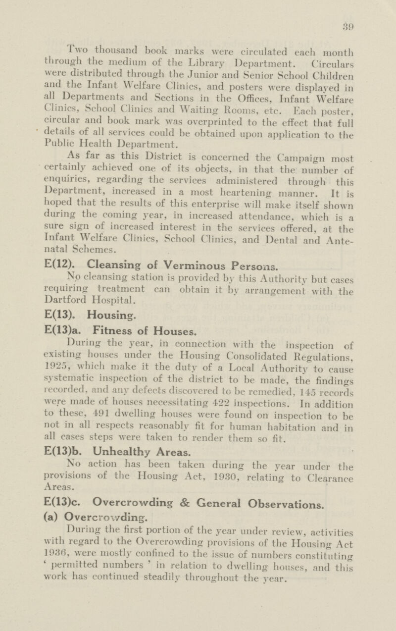 39 Two thousand hook marks were circulated each month through the medium of the Library Department. Circulars were distributed through the Junior and Senior School Children and the Infant Welfare Clinics, and posters were displayed in all Departments and Sections in the Offices, Infant Welfare Clinics, School Clinics and Waiting Rooms, etc. Each poster, circular and book mark was overprinted to the effect that full details of all services could be obtained upon application to the Public Health Department. As far as this District is concerned the Campaign most certainly achieved one of its objects, in that the number of enquiries, regarding the services administered through this Department, increased in a most heartening manner. It is hoped that the results of this enterprise will make itself shown during the coming year, in increased attendance, which is a sure sign of increased interest in the services offered, at the Infant Welfare Clinics, School Clinics, and Dental and Ante natal Schemes. E(12). Cleansing of Verminous Persons. No cleansing station is provided by this Authority but cases requiring treatment can obtain it by arrangement with the Dartford Hospital. E(13). Housing. E(13)a. Fitness of Houses. During the year, in connection with the inspection of existing houses under the Housing Consolidated Regulations, 192.), which make it the duty of a Local Authority to cause systematic inspection of the district to be made, the findings recorded, and any defects discovered to be remedied, 145 records were made of houses necessitating 422 inspections. In addition to these, 491 dwelling houses were found on inspection to be not in all respects reasonably fit for human habitation and in all cases steps were taken to render them so fit. E(13)b. Unhealthy Areas. No action has been taken during the year under the provisions of the Housing Act, 1930, relating to Clearance Areas. E(13)c. Overcrowding & General Observations. (a) Overcrowding. During the first portion of the year under review, activities with regard to the Overcrowding provisions of the Housing Act 1936, were mostly confined to the issue of numbers constituting 4 permitted numbers ' in relation to dwelling houses, and this work has continued steadily throughout the year.