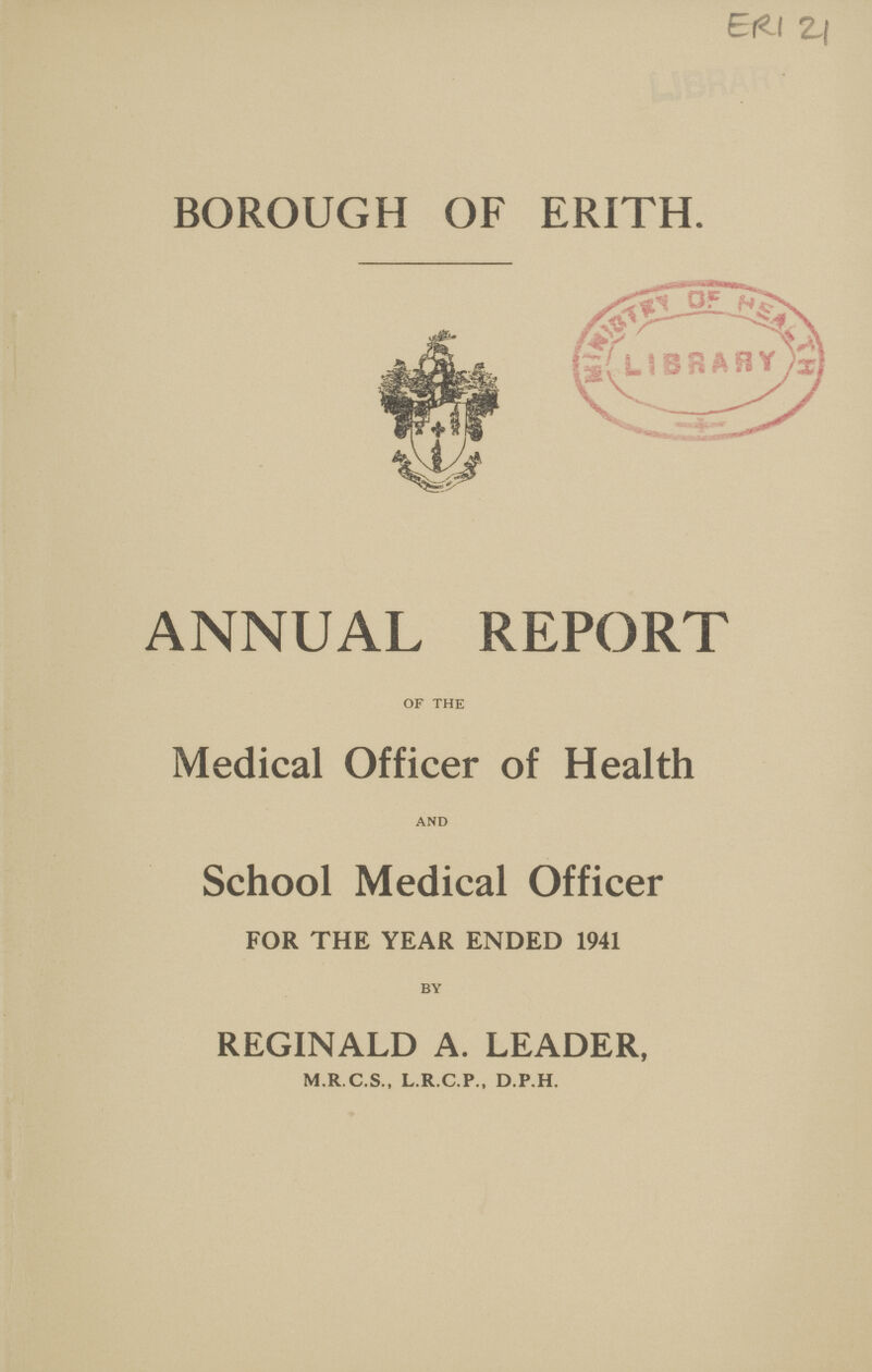 ERI 21 BOROUGH OF ERITH. ANNUAL REPORT OF THE Medical Officer of Health AND School Medical Officer FOR THE YEAR ENDED 1941 BY REGINALD A. LEADER, M.R.C.S., L.R.C.P., D.P.H.