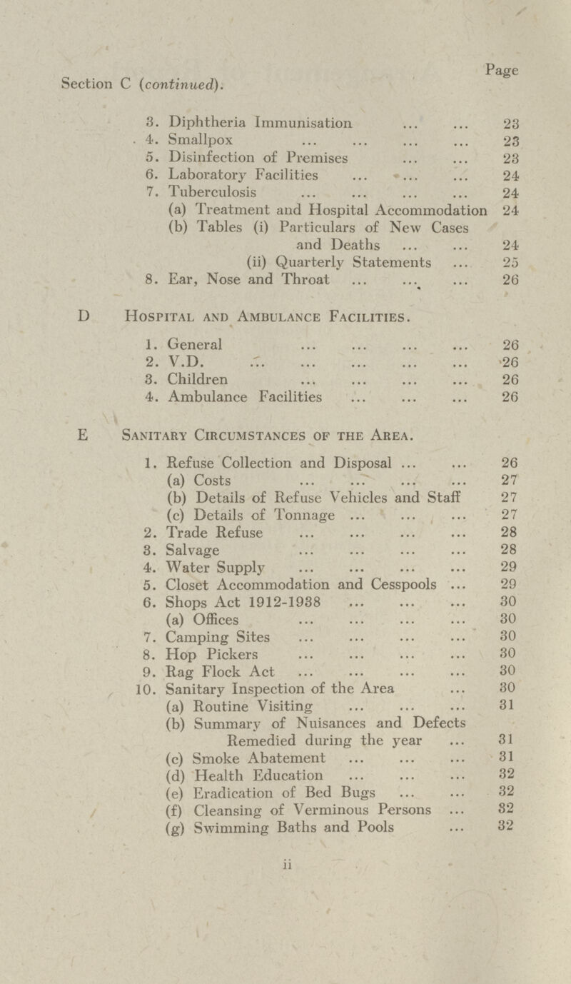 Page Section C (continued). 3. Diphtheria Immunisation 23 . 4. Smallpox 23 5. Disinfection of Premises 23 6. Laboratory Facilities 24 7. Tuberculosis 24 (a) Treatment and Hospital Accommodation 24 (b) Tables (i) Particulars of New Cases and Deaths 24 (ii) Quarterly Statements 25 8. Ear, Nose and Throat 26 D Hospital and Ambulance Facilities. 1. General 26 2. V.D. 26 3. Children 26 4. Ambulance Facilities 26 E Sanitary Circumstances of the Area. 1. Refuse Collection and Disposal 26 (a) Costs 27 (b) Details of Refuse Vehicles and Staff 27 (c) Details of Tonnage 27 2. Trade Refuse 28 3. Salvage 28 4. Water Supply 29 5. Closet Accommodation and Cesspools 29 6. Shops Act 1912-1938 30 (a) Offices 30 7. Camping Sites 30 8. Hop Pickers 30 9. Rag Flock Act 30 10. Sanitary Inspection of the Area 30 (a) Routine Visiting 31 (b) Summary of Nuisances and Defects Remedied during the year 31 (c) Smoke Abatement 31 (d) Health Education 32 (e) Eradication of Bed Bugs 32 (f) Cleansing of Verminous Persons 32 (g) Swimming Baths and Pools 32 II