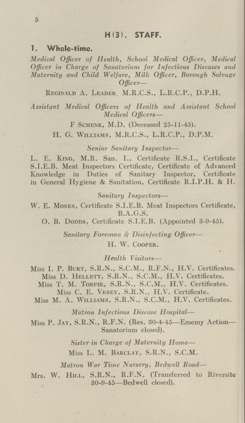 5 H (3). STAFF. 1. Whole-time. Medical Officer of Health, School Medical Officer, Medical Officer in Charge of Sanatorium for Infectious Diseases and Maternity and Child Welfare, Milk Officer, Borough Salvage Officer— Reginald A. Leader, M.R.C.S., L.R.C.P., D.P.H. Assistant Medical Officers of Health and Assistant School Medical Officers— F Schenk, M.D. (Deceased 25-11-45). H. G. Williams, M.R.C.S., L.R.C.P., D.P.M. Senior Sanitary Inspector— L. E. King, M.R. San. I., Certificate R.S.I., Certificate S.I.E.B. Meat Inspectors Certificate, Certificate of Advanced Knowledge in Duties of Sanitary Inspector, Certificate in General Hygiene & Sanitation, Certificate R.I.P.H. & H. Sanitary Inspectors— W. E. Moses, Certificate S.I.E.B. Meat Inspectors Certificate, B.A.G.S. O. B. Dodds, Certificate S.I.E.B. (Appointed 3-9-45). Sanitary Foreman Sf Disinfecting Officer— H. Wr. Cooper. Health Visitors—• Miss I. P. Burt, S.R.N., S.C.M., R.F.N., H.V. Certificates. Miss D. Hellett, S.R.N., S.C.M., H.V. Certificates. Miss T. M. Torpie, S.R.N., S.C.M., H.V. Certificates. Miss C. E. Vesey, S.R.N., H.V. Certificate. Miss M. A. Williams, S.R.N., S.C.M., H.V. Certificates. Matron Infectious Disease Hospital— Miss P. Jay, S.R.N., R.F.N. (Res. 30-4-45—Ememy Action— Sanatorium closed). Sister in Charge of Maternity Home— Miss L. M. Barclay, S.R.N., S.C.M. Matron War Time Nursery, Bedwell Road— Mrs. W. Hill, S.R.N., R.F.N. (Transferred to Riversite 30-9-45—Bedwell closed).