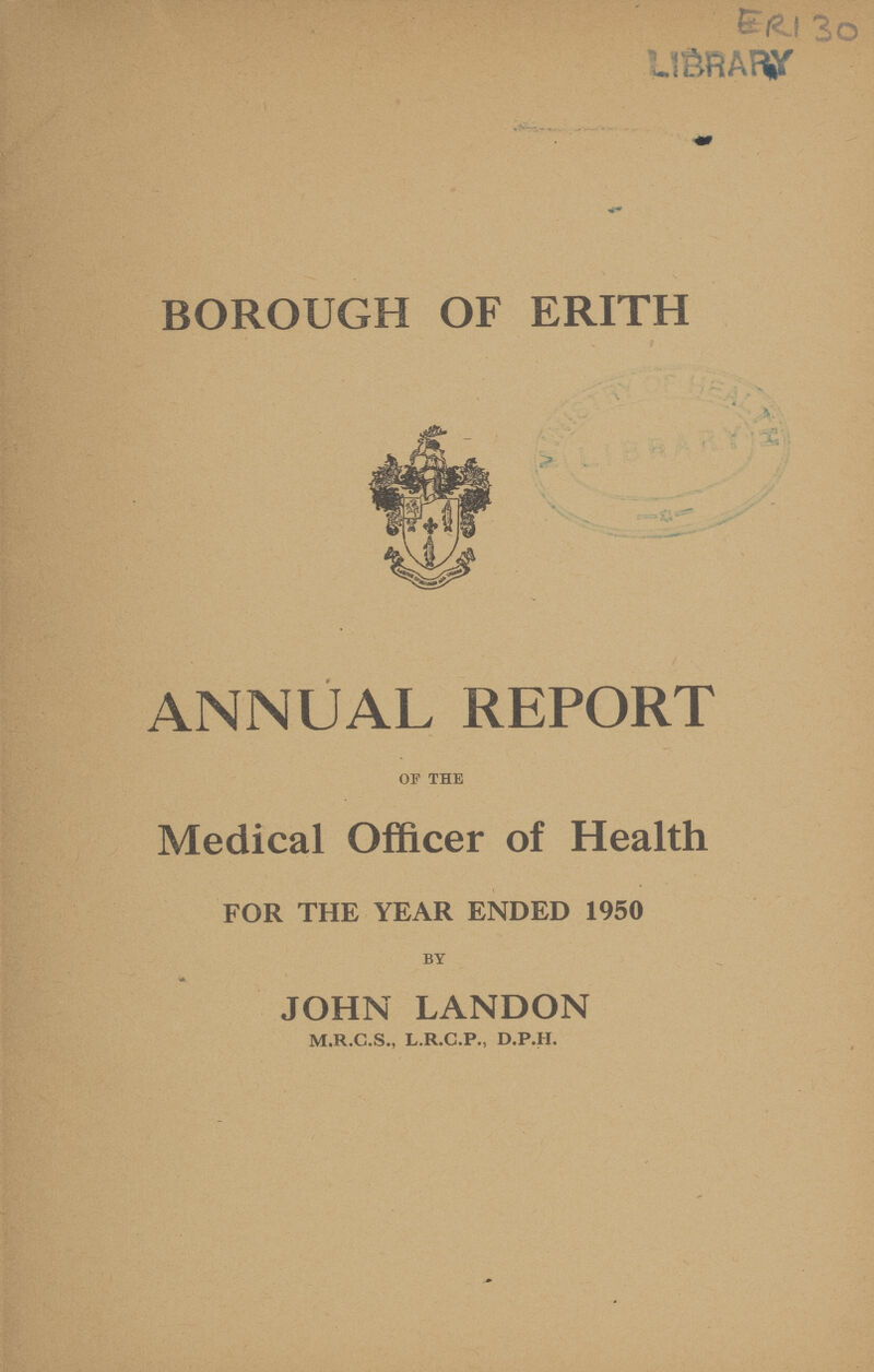 ERI 30 BOROUGH OF ERITH ANNUAL REPORT OF THE Medical Officer of Health FOR THE YEAR ENDED 1950 BY JOHN LANDON M.R.C.S., L.R.C.P., D.P.H.