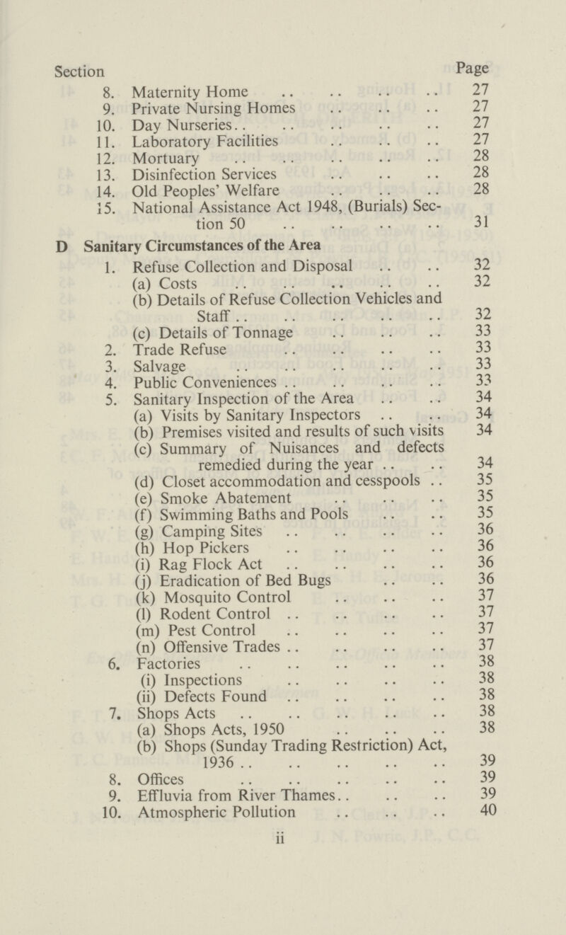 Section Page 8. Maternity Home 27 9. Private Nursing Homes 27 10. Day Nurseries 27 11. Laboratory Facilities 27 12. Mortuary 28 13. Disinfection Services 28 14. Old Peoples' Welfare 28 15. National Assistance Act 1948, (Burials) Sec¬ tion 50 31 D Sanitary Circumstances of the Area 1. Refuse Collection and Disposal 32 (a) Costs 32 (b) Details of Refuse Collection Vehicles and Staff 32 (c) Details of Tonnage 33 2. Trade Refuse 33 3. Salvage 33 4. Public Conveniences 33 5. Sanitary Inspection of the Area 34 (a) Visits by Sanitary Inspectors 34 (b) Premises visited and results of such visits 34 (c) Summary of Nuisances and defects remedied during the year 34 (d) Closet accommodation and cesspools 35 (e) Smoke Abatement 35 (f) Swimming Baths and Pools 35 (g) Camping Sites 36 (h) Hop Pickers 36 (i) Rag Flock Act 36 (j) Eradication of Bed Bugs 36 (k) Mosquito Control 37 (l) Rodent Control 37 (m) Pest Control 37 (n) Offensive Trades 37 6. Factories 38 (i) Inspections 38 (ii) Defects Found 38 7. Shops Acts 38 (a) Shops Acts, 1950 38 (b) Shops (Sunday Trading Restriction) Act, 1936 39 8. Offices 39 9. Effluvia from River Thames 39 10. Atmospheric Pollution 40 ii