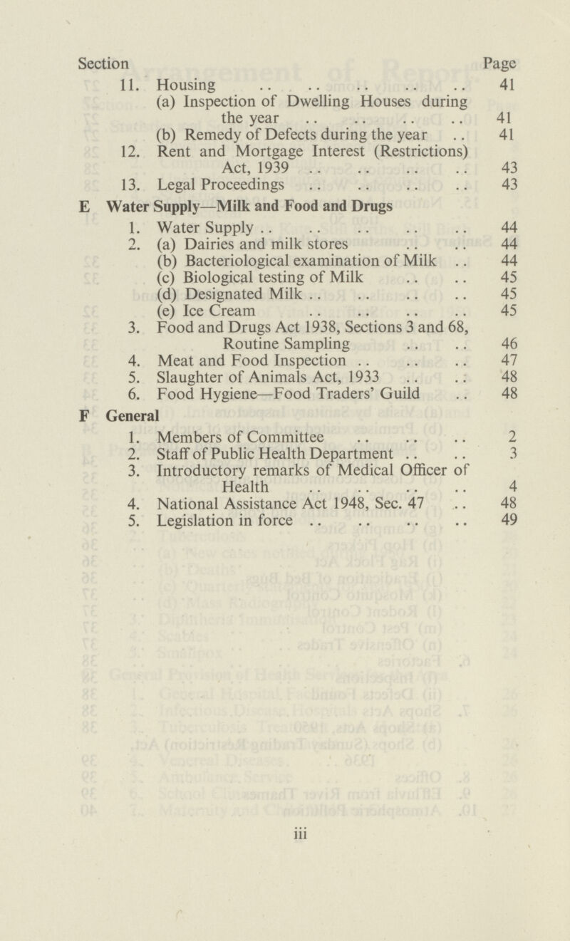 Section Page 11. Housing 41 (a) Inspection of Dwelling Houses during the year 41 (b) Remedy of Defects during the year 41 12. Rent and Mortgage Interest (Restrictions) Act, 1939 43 13. Legal Proceedings 43 E Water Supply—Milk and Food and Drugs 1. Water Supply 44 2. (a) Dairies and milk stores 44 (b) Bacteriological examination of Milk 44 (c) Biological testing of Milk 45 (d) Designated Milk 45 (e) Ice Cream 45 3. Food and Drugs Act 1938, Sections 3 and 68, Routine Sampling 46 4. Meat and Food Inspection 47 5. Slaughter of Animals Act, 1933 48 6. Food Hygiene—Food Traders' Guild 48 F General 1. Members of Committee 2 2. Staff of Public Health Department 3 3. Introductory remarks of Medical Officer of Health 4 4. National Assistance Act 1948, Sec. 47 48 5. Legislation in force 49 iii