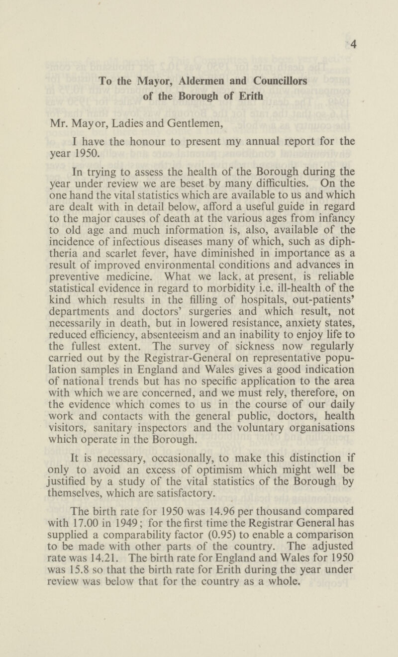 4 To the Mayor, Aldermen and Councillors of the Borough of Erith Mr. Mayor, Ladies and Gentlemen, I have the honour to present my annual report for the year 1950. In trying to assess the health of the Borough during the year under review we are beset by many difficulties. On the one hand the vital statistics which are available to us and which are dealt with in detail below, afford a useful guide in regard to the major causes of death at the various ages from infancy to old age and much information is, also, available of the incidence of infectious diseases many of which, such as diph theria and scarlet fever, have diminished in importance as a result of improved environmental conditions and advances in preventive medicine. What we lack, at present, is reliable statistical evidence in regard to morbidity i.e. ill-health of the kind which results in the filling of hospitals, out-patients' departments and doctors' surgeries and which result, not necessarily in death, but in lowered resistance, anxiety states, reduced efficiency, absenteeism and an inability to enjoy life to the fullest extent. The survey of sickness now regularly carried out by the Registrar-General on representative popu lation samples in England and Wales gives a good indication of national trends but has no specific application to the area with which we are concerned, and we must rely, therefore, on the evidence which comes to us in the course of our daily work and contacts with the general public, doctors, health visitors, sanitary inspectors and the voluntary organisations which operate in the Borough. It is necessary, occasionally, to make this distinction if only to avoid an excess of optimism which might well be justified by a study of the vital statistics of the Borough by themselves, which are satisfactory. The birth rate for 1950 was 14.96 per thousand compared with 17.00 in 1949; for the first time the Registrar General has supplied a comparability factor (0.95) to enable a comparison to be made with other parts of the country. The adjusted rate was 14.21. The birth rate for England and Wales for 1950 was 15.8 so that the birth rate for Erith during the year under review was below that for the country as a whole.