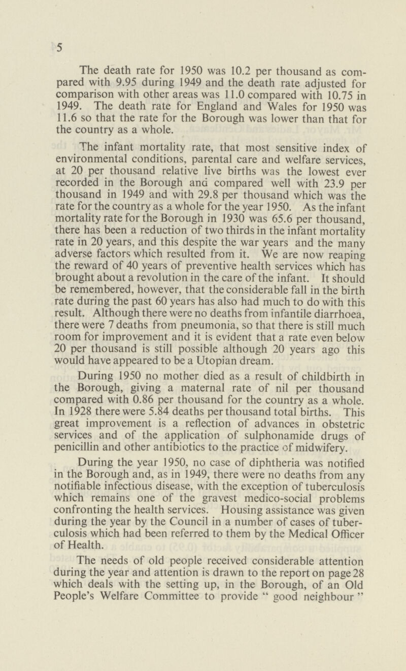 5 The death rate for 1950 was 10.2 per thousand as com pared with 9.95 during 1949 and the death rate adjusted for comparison with other areas was 11.0 compared with 10.75 in 1949. The death rate for England and Wales for 1950 was 11.6 so that the rate for the Borough was lower than that for the country as a whole. The infant mortality rate, that most sensitive index of environmental conditions, parental care and welfare services, at 20 per thousand relative live births was the lowest ever recorded in the Borough and compared well with 23.9 per thousand in 1949 and with 29.8 per thousand which was the rate for the country as a whole for the year 1950. As the infant mortality rate for the Borough in 1930 was 65.6 per thousand, there has been a reduction of two thirds in the infant mortality rate in 20 years, and this despite the war years and the many adverse factors which resulted from it. We are now reaping the reward of 40 years of preventive health services which has brought about a revolution in the care of the infant. It should be remembered, however, that the considerable fall in the birth rate during the past 60 years has also had much to do with this result. Although there were no deaths from infantile diarrhoea, there were 7 deaths from pneumonia, so that there is still much room for improvement and it is evident that a rate even below 20 per thousand is still possible although 20 years ago this would have appeared to be a Utopian dream. During 1950 no mother died as a result of childbirth in the Borough, giving a maternal rate of nil per thousand compared with 0.86 per thousand for the country as a whole. In 1928 there were 5.84 deaths per thousand total births. This great improvement is a reflection of advances in obstetric services and of the application of sulphonamide drugs of penicillin and other antibiotics to the practice of midwifery. During the year 1950, no case of diphtheria was notified in the Borough and, as in 1949, there were no deaths from any notifiable infectious disease, with the exception of tuberculosis which remains one of the gravest medico-social problems confronting the health services. Housing assistance was given during the year by the Council in a number of cases of tuber culosis which had been referred to them by the Medical Officer of Health. The needs of old people received considerable attention during the year and attention is drawn to the report on page 28 which deals with the setting up, in the Borough, of an Old People's Welfare Committee to provide good neighbour