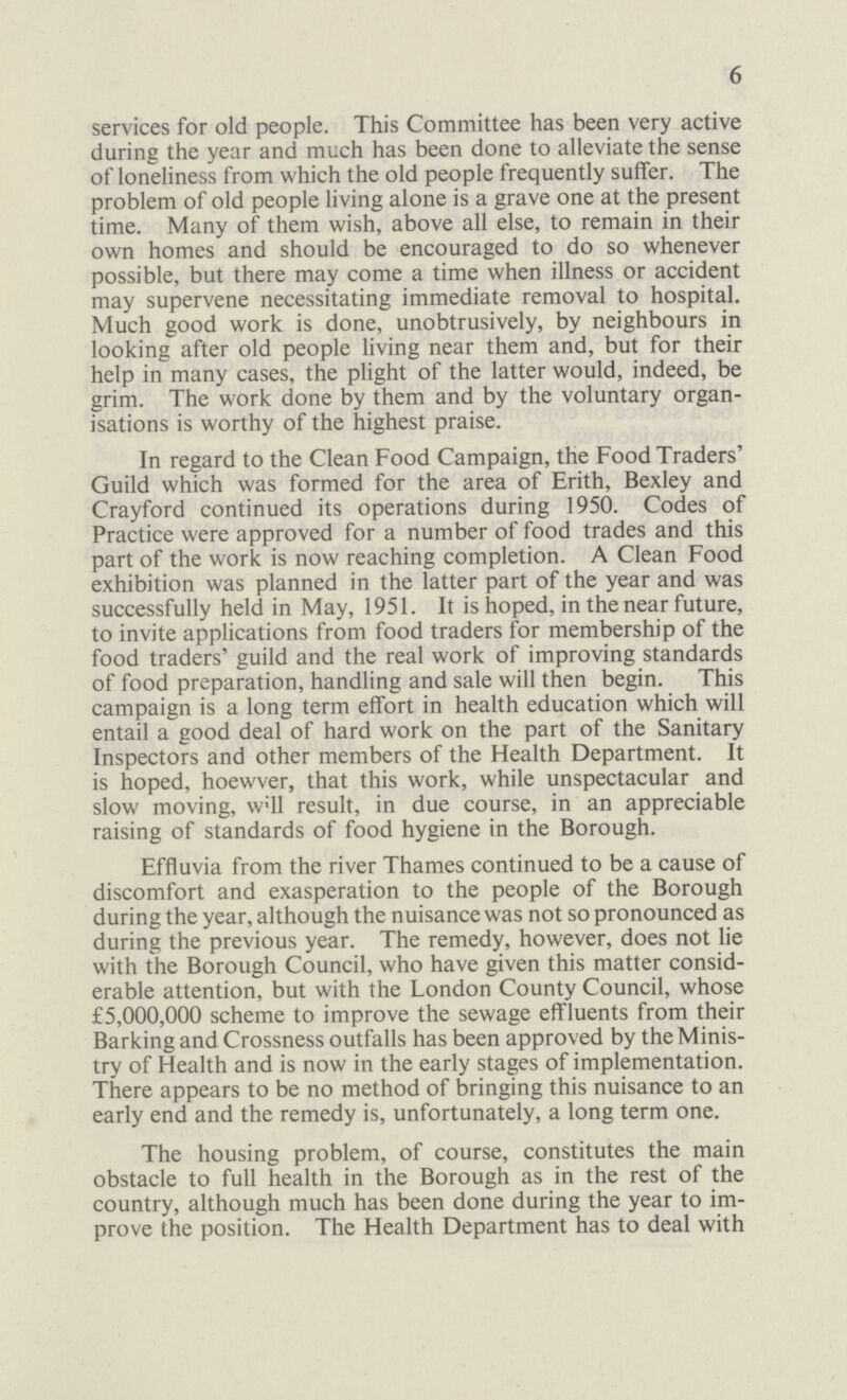 6 services for old people. This Committee has been very active during the year and much has been done to alleviate the sense of loneliness from which the old people frequently suffer. The problem of old people living alone is a grave one at the present time. Many of them wish, above all else, to remain in their own homes and should be encouraged to do so whenever possible, but there may come a time when illness or accident may supervene necessitating immediate removal to hospital. Much good work is done, unobtrusively, by neighbours in looking after old people living near them and, but for their help in many cases, the plight of the latter would, indeed, be grim. The work done by them and by the voluntary organ isations is worthy of the highest praise. In regard to the Clean Food Campaign, the Food Traders' Guild which was formed for the area of Erith, Bexley and Crayford continued its operations during 1950. Codes of Practice were approved for a number of food trades and this part of the work is now reaching completion. A Clean Food exhibition was planned in the latter part of the year and was successfully held in May, 1951. It is hoped, in the near future, to invite applications from food traders for membership of the food traders' guild and the real work of improving standards of food preparation, handling and sale will then begin. This campaign is a long term effort in health education which will entail a good deal of hard work on the part of the Sanitary Inspectors and other members of the Health Department. It is hoped, hoewver, that this work, while unspectacular and slow moving, will result, in due course, in an appreciable raising of standards of food hygiene in the Borough. Effluvia from the river Thames continued to be a cause of discomfort and exasperation to the people of the Borough during the year, although the nuisance was not so pronounced as during the previous year. The remedy, however, does not lie with the Borough Council, who have given this matter consid erable attention, but with the London County Council, whose £5,000,000 scheme to improve the sewage effluents from their Barking and Crossness outfalls has been approved by the Minis try of Health and is now in the early stages of implementation. There appears to be no method of bringing this nuisance to an early end and the remedy is, unfortunately, a long term one. The housing problem, of course, constitutes the main obstacle to full health in the Borough as in the rest of the country, although much has been done during the year to im prove the position. The Health Department has to deal with