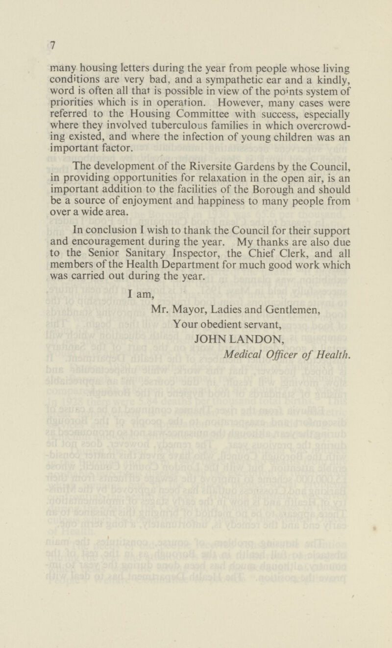 7 many housing letters during the year from people whose living conditions are very bad, and a sympathetic ear and a kindly, word is often all that is possible in view of the points system of priorities which is in operation. However, many cases were referred to the Housing Committee with success, especially where they involved tuberculous families in which overcrowd ing existed, and where the infection of young children was an important factor. The development of the Riversite Gardens by the Council, in providing opportunities for relaxation in the open air, is an important addition to the facilities of the Borough and should be a source of enjoyment and happiness to many people from over a wide area. In conclusion I wish to thank the Council for their support and encouragement during the year. My thanks are also due to the Senior Sanitary Inspector, the Chief Clerk, and all members of the Health Department for much good work which was carried out during the year. I am, Mr. Mayor, Ladies and Gentlemen, Your obedient servant, JOHN LANDON, Medical Officer of Health.
