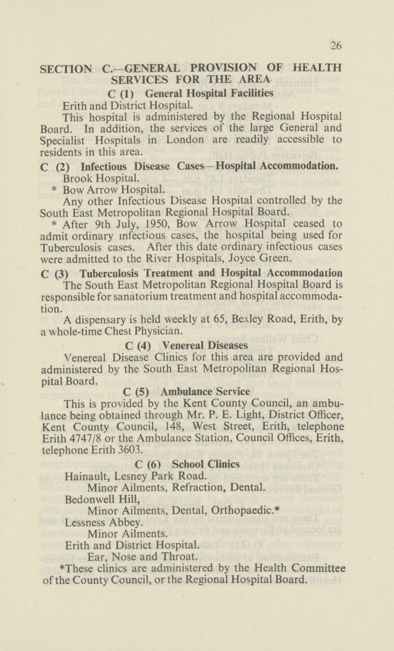 26 SECTION C.—GENERAL PROVISION OF HEALTH SERVICES FOR THE AREA C (1) General Hospital Facilities Erith and District Hospital. This hospital is administered by the Regional Hospital Board. In addition, the services of the large General and Specialist Hospitals in London are readily accessible to residents in this area. C (2) Infectious Disease Cases— Hospital Accommodation. Brook Hospital. * Bow Arrow Hospital. Any other Infectious Disease Hospital controlled by the South East Metropolitan Regional Hospital Board. * After 9th July, 1950, Bow Arrow Hospital ceased to admit ordinary infectious cases, the hospital being used for Tuberculosis cases. After this date ordinary infectious cases were admitted to the River Hospitals, Joyce Green. C (3) Tuberculosis Treatment and Hospital Accommodation The South East Metropolitan Regional Hospital Board is responsible for sanatorium treatment and hospital accommoda tion. A dispensary is held weekly at 65, Bexley Road, Erith, by a whole-time Chest Physician. C (4) Venereal Diseases Venereal Disease Clinics for this area are provided and administered by the South East Metropolitan Regional Hos pital Board. C (5) Ambulance Service This is provided by the Kent County Council, an ambu lance being obtained through Mr. P. E. Light, District Officer, Kent County Council, 148, West Street, Erith, telephone Erith 4747/8 or the Ambulance Station, Council Offices, Erith, telephone Erith 3603. C (6) School Clinics Hainault, Lesney Park Road. Minor Ailments, Refraction, Dental. Bedonwell Hill, Minor Ailments, Dental, Orthopaedic.* Lessness Abbey. Minor Ailments. Erith and District Hospital. Ear, Nose and Throat. *These clinics are administered by the Health Committee of the County Council, or the Regional Hospital Board.