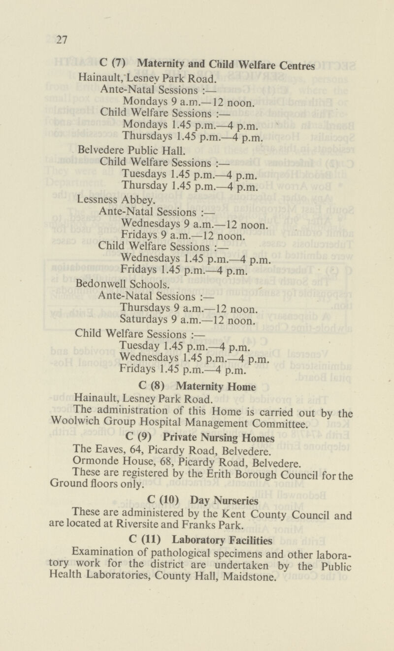 27 C (7) Maternity and Child Welfare Centres Hainault, Lesnev Park Road. Ante-Natal Sessions:— Mondays 9 a.m.—12 noon. Child Welfare Sessions:— Mondays 1.45 p.m.—4 p.m. Thursdays 1.45 p.m.—4 p.m. Belvedere Public Hall. Child Welfare Sessions:— Tuesdays 1.45 p.m.—4 p.m. Thursday 1.45 p.m.—4 p.m. Lessness Abbey. Ante-Natal Sessions:— Wednesdays 9 a.m.—12 noon. Fridays 9 a.m.—12 noon. Child Welfare Sessions:— Wednesdays 1.45 p.m.—4 p.m. Fridays 1.45 p.m.—4 p.m. Bedonwell Schools. Ante-Natal Sessions:— Thursdays 9 a.m.—12 noon. Saturdays 9 a.m.—12 noon. Child Welfare Sessions:— Tuesday 1.45 p.m.—4 p.m. Wednesdays 1.45 p.m.—4 p.m. Fridays 1.45 p.m.—4 p.m. C (8) Maternity Home Hainault, Lesney Park Road. The administration of this Home is carried out by the Woolwich Group Hospital Management Committee. C (9) Private Nursing Homes The Eaves, 64, Picardy Road, Belvedere. Ormonde House, 68, Picardy Road, Belvedere. These are registered by the Erith Borough Council for the Ground floors only. C (10) Day Nurseries These are administered by the Kent County Council and are located at Riversite and Franks Park. C (11) Laboratory Facilities Examination of pathological specimens and other labora tory work for the district are undertaken by the Public Health Laboratories, County Hall, Maidstone.