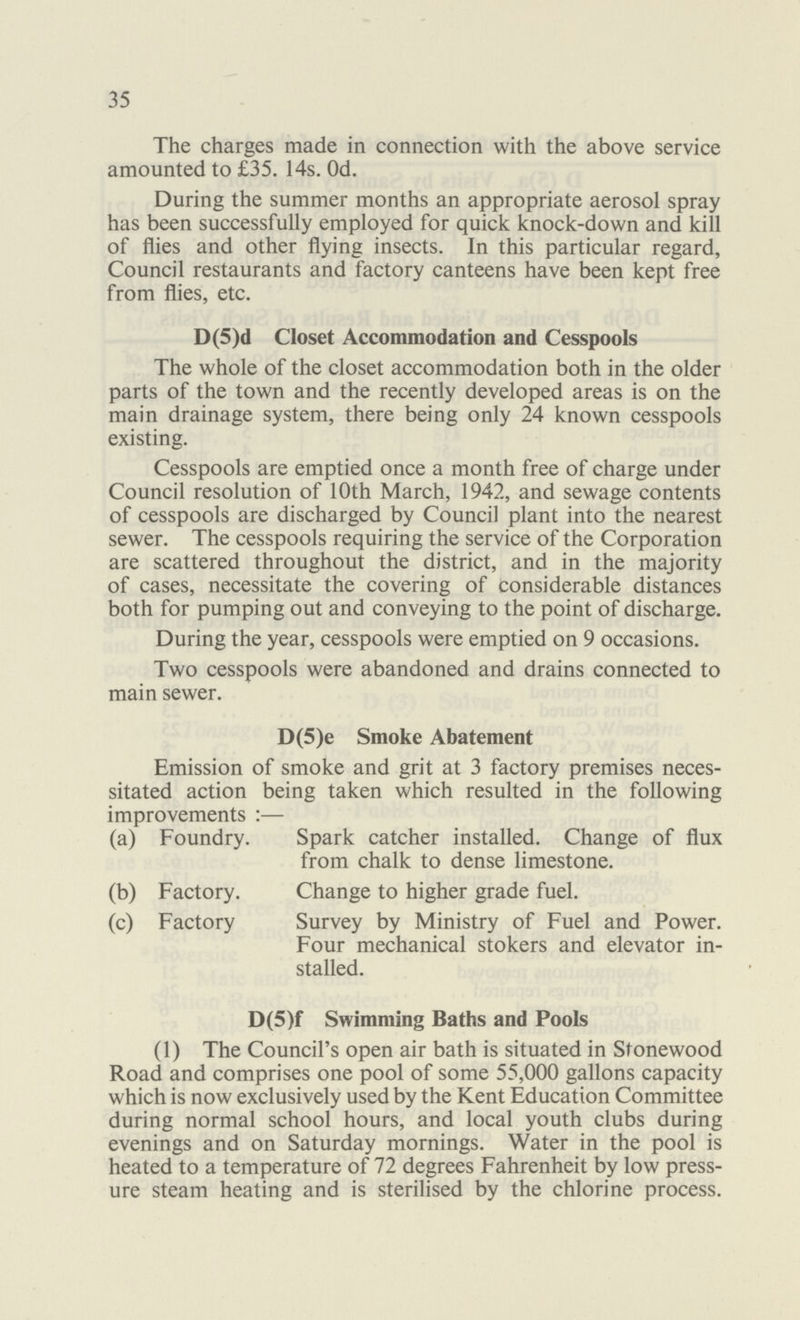 35 The charges made in connection with the above service amounted to £35. 14s. Od. During the summer months an appropriate aerosol spray has been successfully employed for quick knock-down and kill of flies and other flying insects. In this particular regard, Council restaurants and factory canteens have been kept free from flies, etc. D(5)d Closet Accommodation and Cesspools The whole of the closet accommodation both in the older parts of the town and the recently developed areas is on the main drainage system, there being only 24 known cesspools existing. Cesspools are emptied once a month free of charge under Council resolution of 10th March, 1942, and sewage contents of cesspools are discharged by Council plant into the nearest sewer. The cesspools requiring the service of the Corporation are scattered throughout the district, and in the majority of cases, necessitate the covering of considerable distances both for pumping out and conveying to the point of discharge. During the year, cesspools were emptied on 9 occasions. Two cesspools were abandoned and drains connected to main sewer. D(5)e Smoke Abatement Emission of smoke and grit at 3 factory premises neces sitated action being taken which resulted in the following improvements :— (a) Foundry. Spark catcher installed. Change of flux from chalk to dense limestone. (b) Factory. Change to higher grade fuel. (c) Factory Survey by Ministry of Fuel and Power. Four mechanical stokers and elevator in stalled. D(5)f Swimming Baths and Pools (1) The Council's open air bath is situated in Stonewood Road and comprises one pool of some 55,000 gallons capacity which is now exclusively used by the Kent Education Committee during normal school hours, and local youth clubs during evenings and on Saturday mornings. Water in the pool is heated to a temperature of 72 degrees Fahrenheit by low press ure steam heating and is sterilised by the chlorine process.