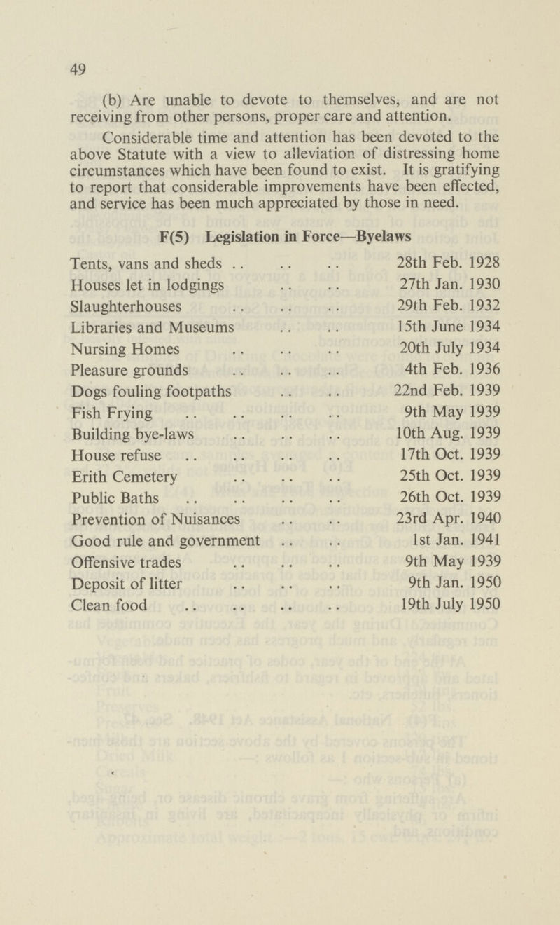49 (b) Are unable to devote to themselves, and are not receiving from other persons, proper care and attention. Considerable time and attention has been devoted to the above Statute with a view to alleviation of distressing home circumstances which have been found to exist. It is gratifying to report that considerable improvements have been effected, and service has been much appreciated by those in need. F(5) Legislation in Force—Byelaws Tents, vans and sheds 28th Feb. 1928 Houses let in lodgings 27th Jan. 1930 Slaughterhouses 29th Feb. 1932 Libraries and Museums 15th June 1934 Nursing Homes 20th July 1934 Pleasure grounds 4th Feb. 1936 Dogs fouling footpaths 22nd Feb. 1939 Fish Frying 9th May 1939 Building bye-laws 10th Aug. 1939 House refuse 17th Oct. 1939 Erith Cemetery 25th Oct. 1939 Public Baths 26th Oct. 1939 Prevention of Nuisances 23rd Apr. 1940 Good rule and government 1st Jan. 1941 Offensive trades 9th May 1939 Deposit of litter 9th Jan. 1950 Clean food 19th July 1950 c