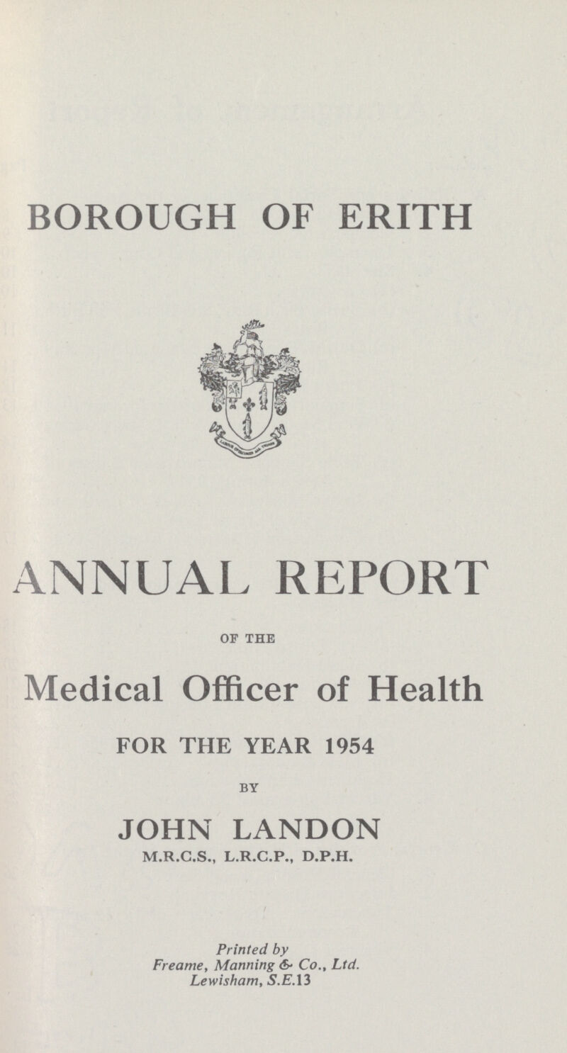 BOROUGH OF ERITH ANNUAL REPORT OF THE Medical Officer of Health FOR THE YEAR 1954 BY JOHN LANDON M.R.C.S., L.R.C.P., D.P.H. Printed by Freame, Manning &5- Co., Ltd. Lewisham, S.E.I3