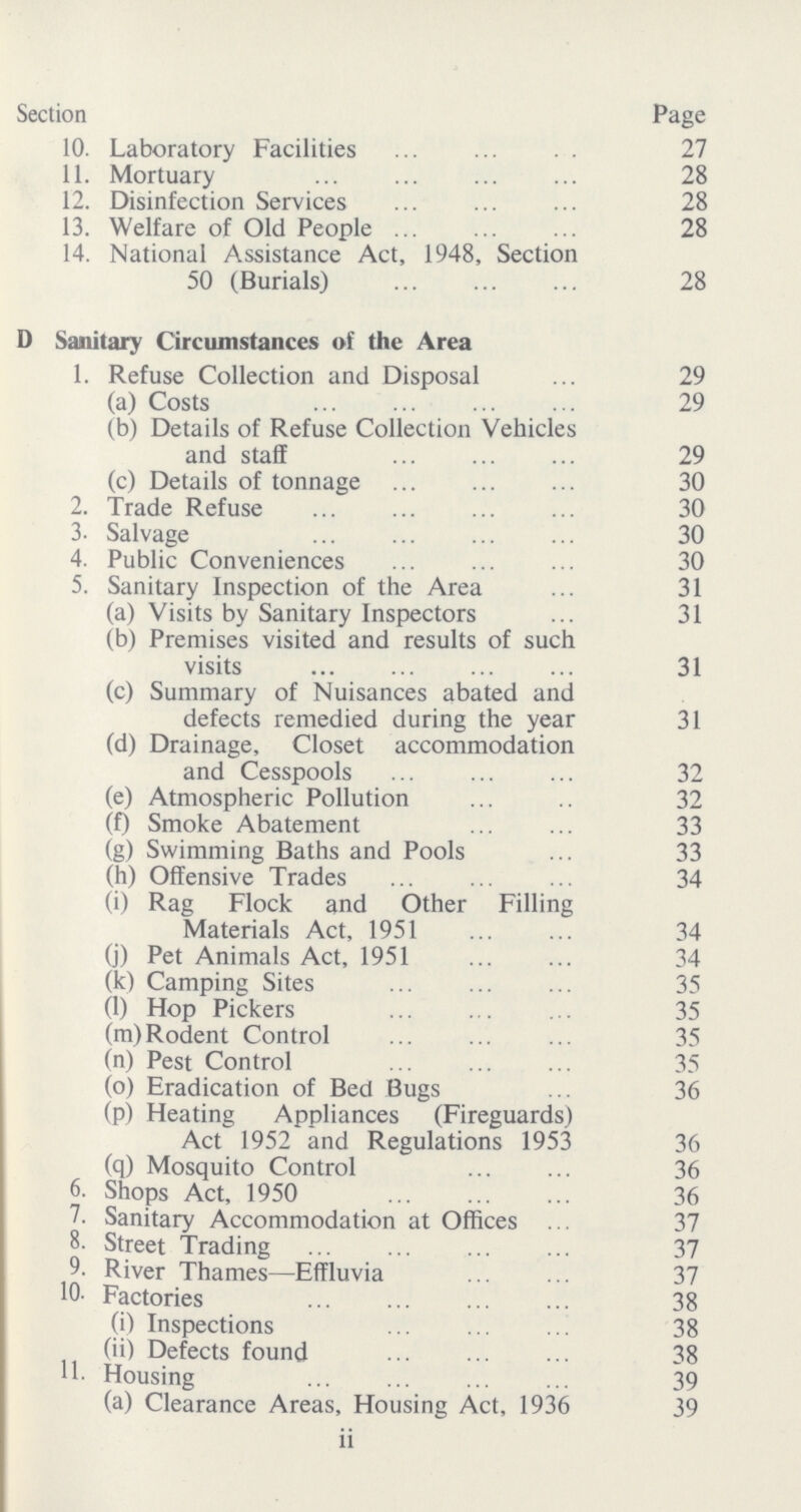 Section Page 10. Laboratory Facilities 27 11. Mortuary 28 12. Disinfection Services 28 13. Welfare of Old People 28 14. National Assistance Act, 1948, Section 50 (Burials) 28 D Sanitary Circumstances of the Area 1. Refuse Collection and Disposal 29 (a) Costs 29 (b) Details of Refuse Collection Vehicles and staff 29 (c) Details of tonnage 30 2. Trade Refuse 30 3- Salvage 30 4. Public Conveniences 30 5. Sanitary Inspection of the Area 31 (a) Visits by Sanitary Inspectors 31 (b) Premises visited and results of such visits 31 (c) Summary of Nuisances abated and defects remedied during the year 31 (d) Drainage, Closet accommodation and Cesspools 32 (e) Atmospheric Pollution 32 (f) Smoke Abatement 33 (g) Swimming Baths and Pools 33 (h) Offensive Trades 34 (i) Rag Flock and Other Filling Materials Act, 1951 34 (j) Pet Animals Act, 1951 34 (k) Camping Sites 35 (l) Hop Pickers 35 (m) Rodent Control 35 (n) Pest Control 35 (0) Eradication of Bed Bugs 36 (p) Heating Appliances (Fireguards) Act 1952 and Regulations 1953 36 (q) Mosquito Control 36 6. Shops Act, 1950 36 7. Sanitary Accommodation at Offices 37 8. Street Trading 37 9. River Thames—Effluvia 37 10. Factories 38 (i) Inspections 3 (ii) Defects found 38 11 Housing 39 (a) Clearance Areas. Housing Act. 1936 39 ii