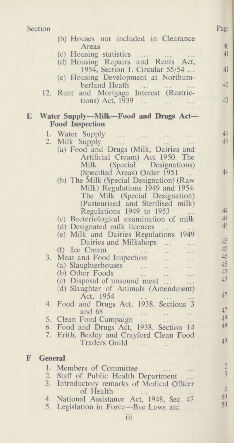 Section Page (b) Houses not included in Clearance Areas 40 (c) Housing statistics 41 (d) Housing Repairs and Rents Act, 1954, Section 1. Circular 55/54 41 (e) Housing Development at Northum¬ berland Heath 42 12. Rent and Mortgage Interest (Restric tions) Act, 1939 43 E Water Supply—Milk—Food and Drugs Act— Food Inspection 1. Water Supply 44 2. Milk Supply 44 (a) Food and Drugs (Milk, Dairies and Artificial Cream) Act 1950. The Milk (Special Designations) (Specified Areas) Order 1951 44 (b) The Milk (Special Designation) (Raw Milk) Regulations 1949 and 1954. The Milk (Special Designation) (Pasteurised and Sterilised milk) Regulations 1949 to 1953 44 (c) Bacteriological examination of milk 44 (d) Designated milk licences 45 (e) Milk and Dairies Regulations 1949 Dairies and Milkshops 45 (f) Ice Cream 45 3. Meat and Food Inspection 45 (a) Slaughterhouses 45 (b) Other Foods 47 (c) Disposal of unsound meat 47 (d) Slaughter of Animals (Amendment) Act, 1954 47 4 Food and Drugs Act. 1938. Sections 3 and 68 47 5. Clean Food Campaign 49 6. Food and Drugs Act, 1938. Section 14 49 7. Erith, Bexley and Crayford Clean Food Traders Guild 49 F General 1. Members of Committee 2 2. Staff of Public Health Department 3 3. Introductory remarks of Medical Officer of Health 4 4. National Assistance Act, 1948, Sec 47 50 5. Legislation in Force—Bye Laws etc. iii