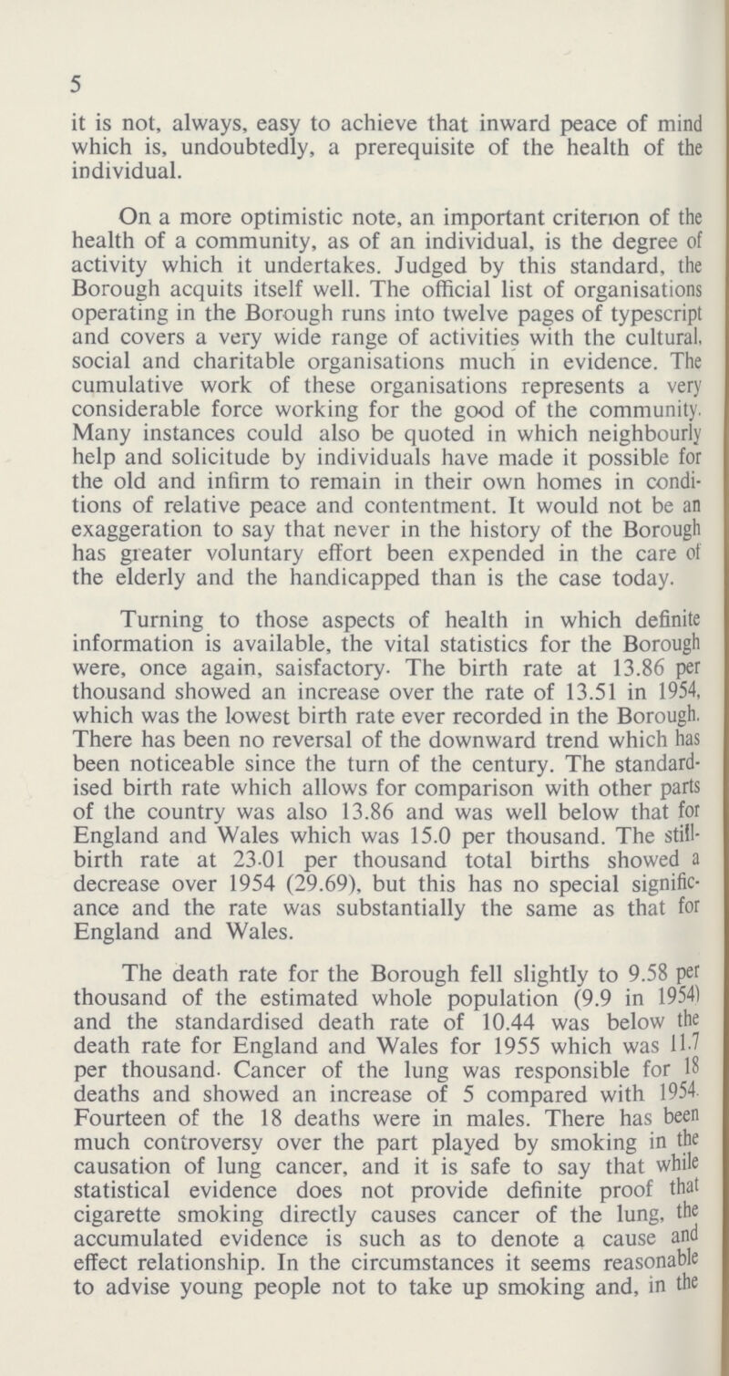 5 it is not, always, easy to achieve that inward peace of mind which is, undoubtedly, a prerequisite of the health of the individual. On a more optimistic note, an important criterion of the health of a community, as of an individual, is the degree of activity which it undertakes. Judged by this standard, the Borough acquits itself well. The official list of organisations operating in the Borough runs into twelve pages of typescript and covers a very wide range of activities with the cultural, social and charitable organisations much in evidence. The cumulative work of these organisations represents a very considerable force working for the good of the community. Many instances could also be quoted in which neighbourly help and solicitude by individuals have made it possible for the old and infirm to remain in their own homes in condi tions of relative peace and contentment. It would not be an exaggeration to say that never in the history of the Borough has greater voluntary effort been expended in the care of the elderly and the handicapped than is the case today. Turning to those aspects of health in which definite information is available, the vital statistics for the Borough were, once again, saisfactory. The birth rate at 13.86 per thousand showed an increase over the rate of 13.51 in 1954, which was the lowest birth rate ever recorded in the Borough. There has been no reversal of the downward trend which has been noticeable since the turn of the century. The standard ised birth rate which allows for comparison with other parts of the country was also 13.86 and was well below that for England and Wales which was 15.0 per thousand. The still birth rate at 23 01 per thousand total births showed a decrease over 1954 (29.69), but this has no special signific ance and the rate was substantially the same as that for England and Wales. The death rate for the Borough fell slightly to 9.58 per thousand of the estimated whole population (9.9 in 1954) and the standardised death rate of 10.44 was below the death rate for England and Wales for 1955 which was 11.7 per thousand. Cancer of the lung was responsible for 18 deaths and showed an increase of 5 compared with 1954 Fourteen of the 18 deaths were in males. There has been much controversy over the part played by smoking in the causation of lung cancer, and it is safe to say that while statistical evidence does not provide definite proof that cigarette smoking directly causes cancer of the lung, the accumulated evidence is such as to denote a cause and effect relationship. In the circumstances it seems reasonable to advise young people not to take up smoking and, in the