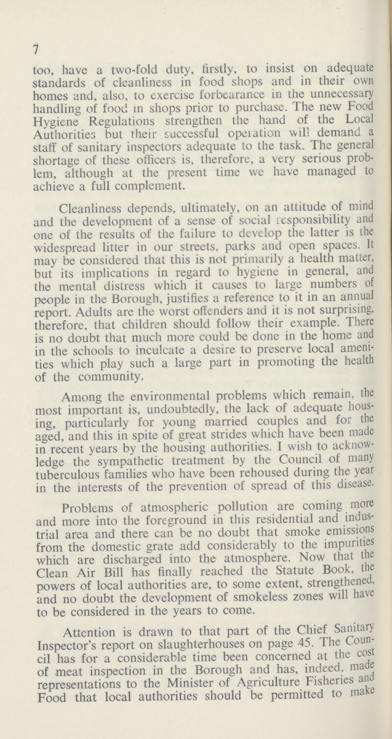 7 too, have a two-fold duty, firstly, to insist on adequate standards of cleanliness in food shops and in their own homes and, also, to exercise forbearance in the unnecessary handling of food in shops prior to purchase. The new Food Hygiene Regulations strengthen the hand of the Local Authorities but their successful operation will demand a staff of sanitary inspectors adequate to the task. The general shortage of these officers is, therefore, a very serious prob lem, although at the present time we have managed to achieve a full complement. Cleanliness depends, ultimately, on an attitude of mind and the development of a sense of social responsibility and one of the results of the failure to develop the latter is the widespread litter in our streets, parks and open spaces. It may be considered that this is not primarily a health matter, but its implications in regard to hygiene in general, and the mental distress which it causes to large numbers of people in the Borough, justifies a reference to it in an annual report. Adults are the worst offenders and it is not surprising, therefore, that children should follow their example. There is no doubt that much more could be done in the home and in the schools to inculcate a desire to preserve local ameni ties which play such a large part in promoting the health of the community. Among the environmental problems which remain, the most important is, undoubtedly, the lack of adequate hous ing, particularly for young married couples and for the aged, and this in spite of great strides which have been made in recent years by the housing authorities. I wish to acknow ledge the sympathetic treatment by the Council of many tuberculous families who have been rehoused during the year in the interests of the prevention of spread of this disease. Problems of atmospheric pollution are coming more and more into the foreground in this residential and indus trial area and there can be no doubt that smoke emissions from the domestic grate add considerably to the impurities which are discharged into the atmosphere. Now that the Clean Air Bill has finally reached the Statute Book, the powers of local authorities are, to some extent, strengthened, and no doubt the development of smokeless zones will have to be considered in the years to come. Attention is drawn to that part of the Chief Sanitary Inspector's report on slaughterhouses on page 45. The Coun cil has for a considerable time been concerned at the cost of meat inspection in the Borough and has, indeed, made representations to the Minister of Agriculture Fisheries and Food that local authorities should be permitted to make