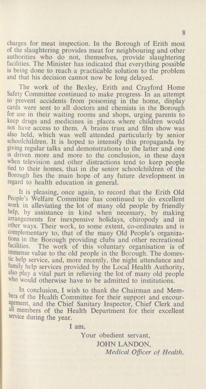 8 charges for meat inspection. In the Borough of Erith most of the slaughtering provides meat for neighbouring and other authorities who do not, themselves, provide slaughtering facilities. The Minister has indicated that everything possible is being done to reach a practicable solution to the problem and that his decision cannot now be long delayed. The work of the Bexley, Erith and Crayford Home Safety Committee continued to make progress. In an attempt to prevent accidents from poisoning in the home, display cards were sent to all doctors and chemists in the Borough for use in their waiting rooms and shops, urging parents to keep drugs and medicines in places where children would not have access to them. A brains trust and film show was also held, which was well attended particularly by senior schoolchildren. It is hoped to intensify this propaganda by giving regular talks and demonstrations to the latter and one is driven more and more to the conclusion, in these days when television and other distractions tend to keep people tied to their homes, that in the senior schoolchildren of the Borough lies the main hope of any future development in regard to health education in general. It is pleasing, once again, to record that the Erith Old People's Welfare Committee has continued to do excellent work in alleviating the lot of many old people by friendly help, by assistance in kind when necessary, by making arrangements for inexpensive holidays, chiropody and in other ways. Their work, to some extent, co-ordinates and is complementary to, that of the many Old People's organisa tions in the Borough providing clubs and other recreational facilities. The work of this voluntary organisation is of immense value to the old people in the Borough. The domes tic help service, and, more recently, the night attendance and family help services provided by the Local Health Authority, also play a vital part in relieving the lot of many old people who would otherwise have to be admitted to institutions. In conclusion, I wish to thank the Chairman and Mem bers of the Health Committee for their support and encour agement, and the Chief Sanitary Inspector, Chief Clerk and all members of the Health Department for their excellent service during the year. I am, Your obedient servant, JOHN LANDON, Medical Officer of Health.