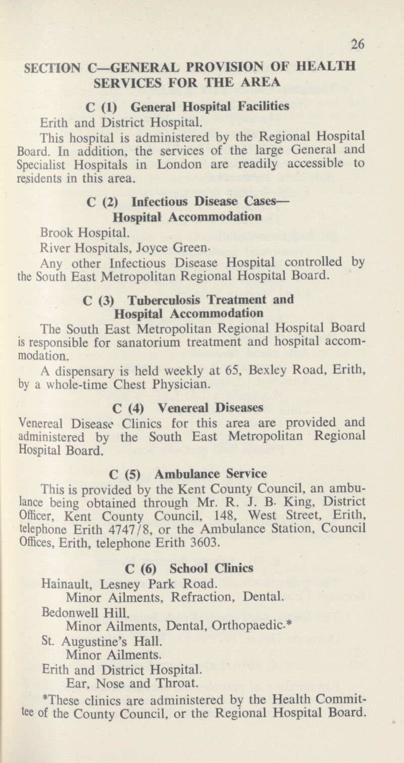 26 SECTION C—GENERAL PROVISION OF HEALTH SERVICES FOR THE AREA C (1) General Hospital Facilities Erith and District Hospital. This hospital is administered by the Regional Hospital Board. In addition, the services of the large General and Specialist Hospitals in London are readily accessible to residents in this area. C (2) Infectious Disease Cases— Hospital Accommodation Brook Hospital. River Hospitals, Joyce Green- Any other Infectious Disease Hospital controlled by the South East Metropolitan Regional Hospital Board. C (3) Tuberculosis Treatment and Hospital Accommodation The South East Metropolitan Regional Hospital Board is responsible for sanatorium treatment and hospital accom modation. A dispensary is held weekly at 65, Bexley Road, Erith, by a whole-time Chest Physician. C (4) Venereal Diseases Venereal Disease Clinics for this area are provided and administered by the South East Metropolitan Regional Hospital Board. C (5) Ambulance Service This is provided by the Kent County Council, an ambu lance being obtained through Mr. R. J. B. King, District Officer, Kent County Council, 148, West Street, Erith, telephone Erith 4747/8, or the Ambulance Station, Council Offices, Erith, telephone Erith 3603. C (6) School Clinics Hainault, Lesney Park Road. Minor Ailments, Refraction, Dental. Bedonwell Hill. Minor Ailments, Dental, Orthopaedic-* St. Augustine's Hall. Minor Ailments. Erith and District Hospital. Ear, Nose and Throat. *These clinics are administered by the Health Commit tee of the County Council, or the Regional Hospital Board.