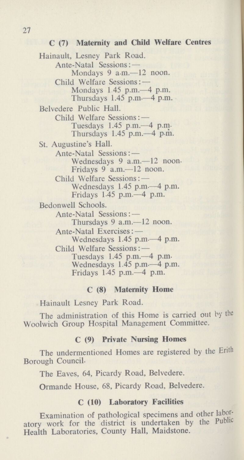 27 C (7) Maternity and Child Welfare Centres Hainault, Lesney Park Road. Ante-Natal Sessions:— Mondays 9 a m.—12 noon. Child Welfare Sessions:— Mondays 1 45 p.m.—4 p.m. Thursdays 1.45 p.m—4 p.m. Belvedere Public Hall. Child Welfare Sessions:— Tuesdays 1.45 p.m.—4 p.m. Thursdays 1.45 p.m.—4 p-m. St. Augustine's Hall. Ante-Natal Sessions:— Wednesdays 9 a.m.—12 noon. Fridays 9 a.m.—12 noon. Child Welfare Sessions:— Wednesdays 1.45 p.m—4 p.m. Fridays 1-45 p.m.—4 p.m. Bedonwell Schools. Ante-Natal Sessions:— Thursdays 9 a.m.—12 noon. Ante-Natal Exercises:— Wednesdays 1.45 p.m—4 p.m. Child Welfare Sessions:— Tuesdays 1.45 p.m.—4 p.m. Wednesdays 1.45 p.m—4 p.m. Fridays 1.45 p.m.—4 p.m. C (8) Maternity Home Hainault Lesney Park Road. The administration of this Home is carried out by the Woolwich Group Hospital Management Committee. C (9) Private Nursing Homes The undermentioned Homes are registered by the Erith Borough Council. The Eaves, 64, Picardy Road, Belvedere. Ormande House, 68, Picardy Road, Belvedere. C (10) Laboratory Facilities Examination of pathological specimens and other labor atory work for the district is undertaken by the Public Health Laboratories, County Hall, Maidstone.