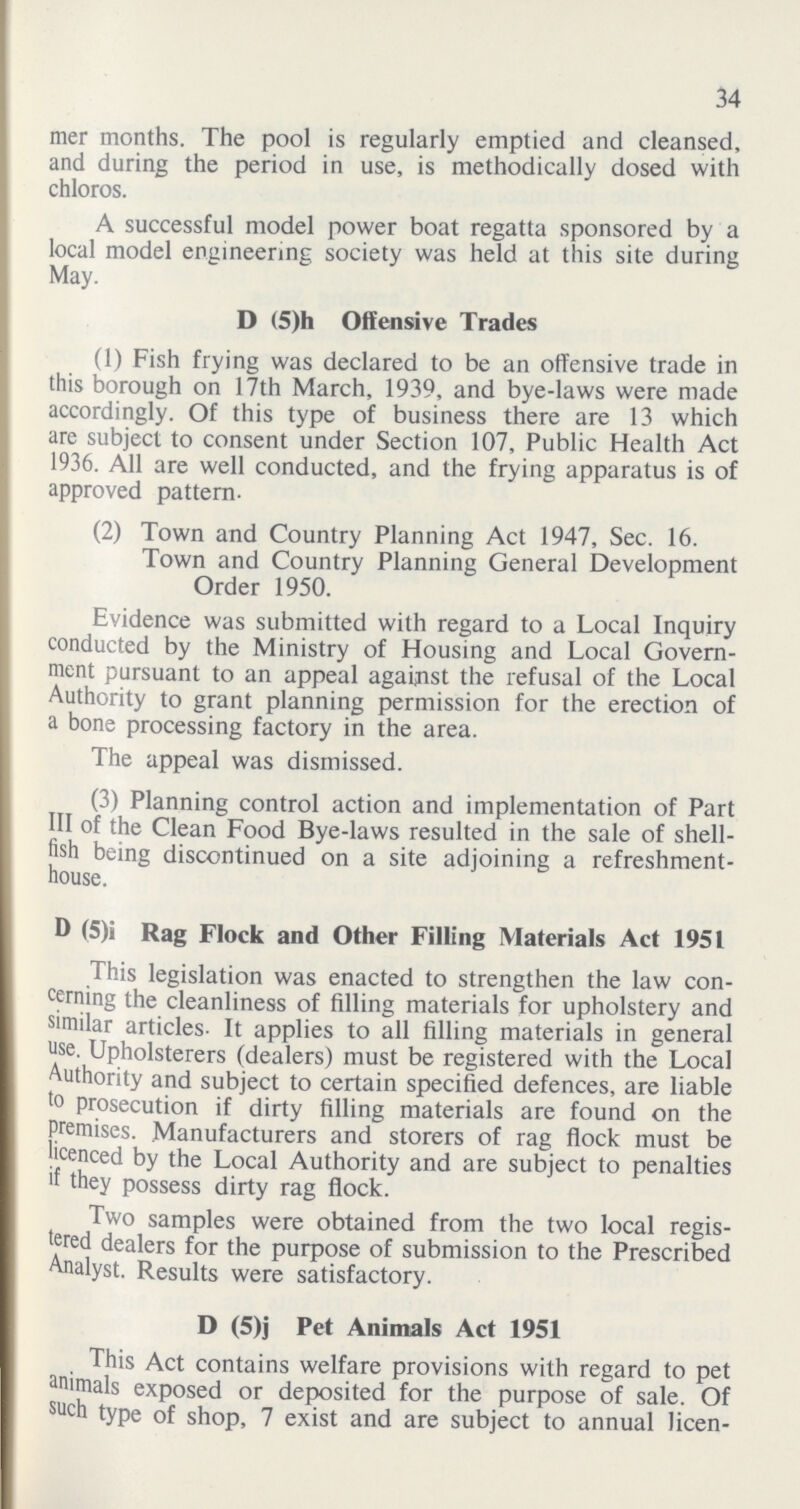 34 mer months. The pool is regularly emptied and cleansed, and during the period in use, is methodically dosed with chloros. A successful model power boat regatta sponsored by a local model engineering society was held at this site during May. D (5)h Offensive Trades (1) Fish frying was declared to be an offensive trade in this borough on 17th March, 1939, and bye-laws were made accordingly. Of this type of business there are 13 which are subject to consent under Section 107, Public Health Act 1936. All are well conducted, and the frying apparatus is of approved pattern. (2) Town and Country Planning Act 1947, Sec. 16. Town and Country Planning General Development Order 1950. Evidence was submitted with regard to a Local Inquiry conducted by the Ministry of Housing and Local Govern ment pursuant to an appeal against the refusal of the Local Authority to grant planning permission for the erection of a bone processing factory in the area. The appeal was dismissed. (3) Planning control action and implementation of Part III of the Clean Food Bye-laws resulted in the sale of shell fish being discontinued on a site adjoining a refreshment house. D (5)i Rag Flock and Other Filling Materials Act 1951 This legislation was enacted to strengthen the law con cerning the cleanliness of filling materials for upholstery and similar articles. It applies to all filling materials in general use. Upholsterers (dealers) must be registered with the Local Authority and subject to certain specified defences, are liable to prosecution if dirty filling materials are found on the premises. Manufacturers and storers of rag flock must be licenced by the Local Authority and are subject to penalties if they possess dirty rag flock. Two samples were obtained from the two local regis tered dealers for the purpose of submission to the Prescribed Analyst. Results were satisfactory. D (5)j Pet Animals Act 1951 This Act contains welfare provisions with regard to pet animals exposed or deposited for the purpose of sale. Of such type of shop, 7 exist and are subject to annual licen¬