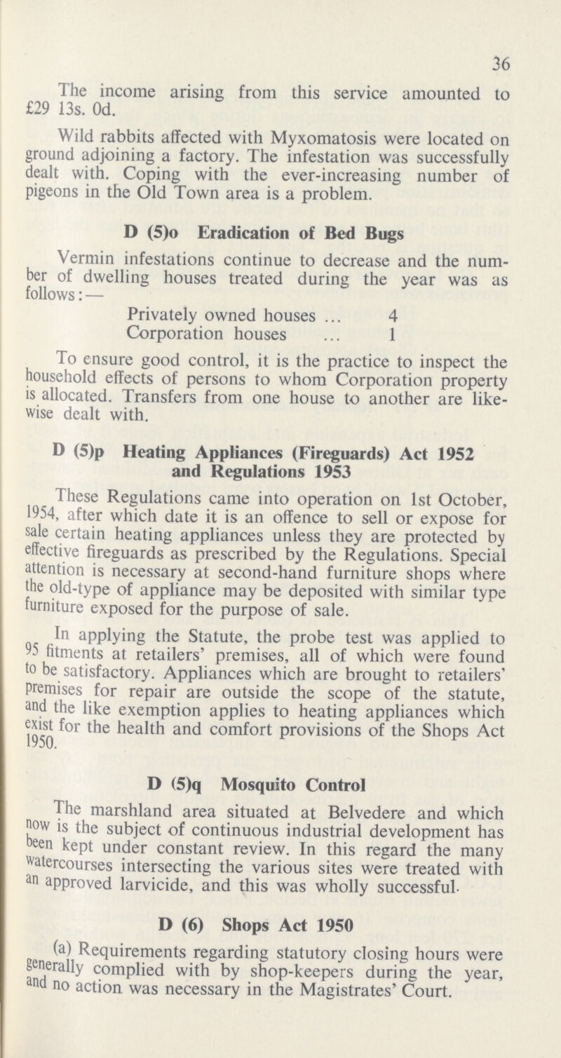 36 The income arising from this service amounted to £29 13s. 0d. Wild rabbits affected with Myxomatosis were located on ground adjoining a factory. The infestation was successfully dealt with. Coping with the ever-increasing number of pigeons in the Old Town area is a problem. D (5)o Eradication of Bed Bugs Vermin infestations continue to decrease and the num ber of dwelling houses treated during the year was as follows:— Privately owned houses 4 Corporation houses 1 To ensure good control, it is the practice to inspect the household effects of persons to whom Corporation property is allocated. Transfers from one house to another are like wise dealt with. D (5)p Heating Appliances (Fireguards) Act 1952 and Regulations 1953 These Regulations came into operation on 1st October, 1954, after which date it is an offence to sell or expose for sale certain heating appliances unless they are protected by effective fireguards as prescribed by the Regulations. Special attention is necessary at second-hand furniture shops where the old-type of appliance may be deposited with similar type furniture exposed for the purpose of sale. In applying the Statute, the probe test was applied to 95 fitments at retailers' premises, all of which were found to be satisfactory. Appliances which are brought to retailers' premises for repair are outside the scope of the statute, and the like exemption applies to heating appliances which exist for the health and comfort provisions of the Shops Act 1950. D (5)q Mosquito Control The marshland area situated at Belvedere and which now is the subject of continuous industrial development has been kept under constant review. In this regard the many watercourses intersecting the various sites were treated with an approved larvicide, and this was wholly successful. D (6) Shops Act 1950 (a) Requirements regarding statutory closing hours were generally complied with by shop-keepers during the year, and no action was necessary in the Magistrates' Court.