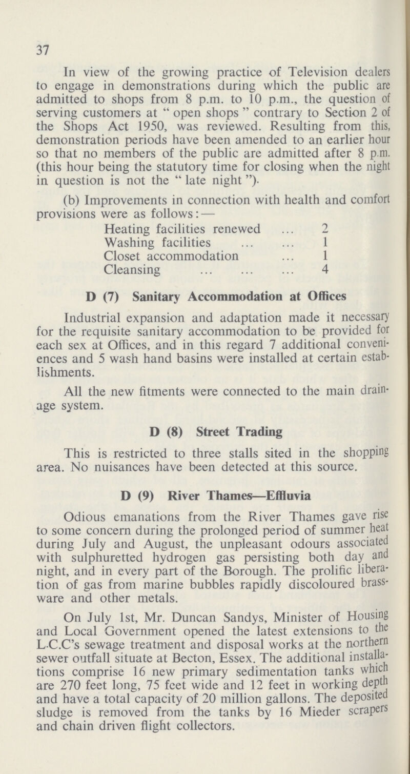 37 In view of the growing practice of Television dealers to engage in demonstrations during which the public are admitted to shops from 8 p.m. to 10 p.m., the question of serving customers at open shops contrary to Section 2 of the Shops Act 1950, was reviewed. Resulting from this, demonstration periods have been amended to an earlier hour so that no members of the public are admitted after 8 p.m. (this hour being the statutory time for closing when the night in question is not the late night). (b) Improvements in connection with health and comfort provisions were as follows:— Heating facilities renewed 2 Washing facilities 1 Closet accommodation 1 Cleansing 4 D (7) Sanitary Accommodation at Offices Industrial expansion and adaptation made it necessary for the requisite sanitary accommodation to be provided for each sex at Offices, and in this regard 7 additional conveni ences and 5 wash hand basins were installed at certain estab lishments. All the new fitments were connected to the main drain age system. D (8) Street Trading This is restricted to three stalls sited in the shopping area. No nuisances have been detected at this source. D (9) River Thames—Effluvia Odious emanations from the River Thames gave rise to some concern during the prolonged period of summer heat during July and August, the unpleasant odours associated with sulphuretted hydrogen gas persisting both day and night, and in every part of the Borough. The prolific libera tion of gas from marine bubbles rapidly discoloured brass ware and other metals. On July 1st, Mr. Duncan Sandys, Minister of Housing and Local Government opened the latest extensions to the LC.C's sewage treatment and disposal works at the northern sewer outfall situate at Becton, Essex. The additional installa tions comprise 16 new primary sedimentation tanks which are 270 feet long, 75 feet wide and 12 feet in working depth and have a total capacity of 20 million gallons. The deposited sludge is removed front the tanks by 16 Mieder scrapers and chain driven flight collectors.