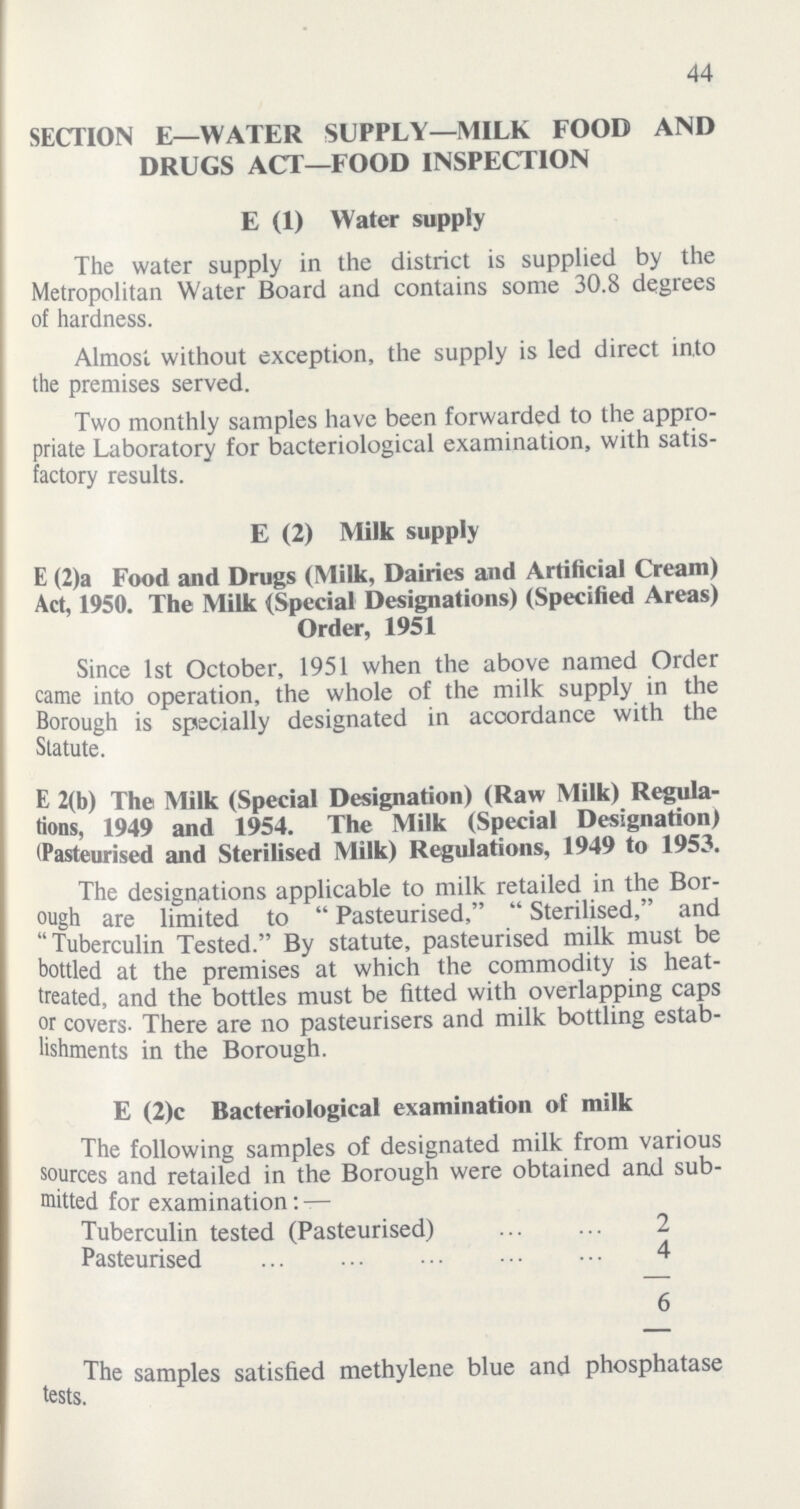 44 SECTION E—WATER SUPPLY—MILK FOOD AND DRUGS ACT—FOOD INSPECTION E (1) Water supply The water supply in the district is supplied by the Metropolitan Water Board and contains some 30.8 degrees of hardness. Almost without exception, the supply is led direct into the premises served. Two monthly samples have been forwarded to the appro priate Laboratory for bacteriological examination, with satis factory results. E (2) Milk supply E (2)a Food and Drugs (Milk, Dairies and Artificial Cream) Act, 1950. The Milk (Special Designations) (Specified Areas) Order, 1951 Since 1st October, 1951 when the above named Order came into operation, the whole of the milk supply in the Borough is specially designated in accordance with the Statute. E 2(b) The Milk (Special Designation) (Raw Milk) Regula tions, 1949 and 1954. The Milk (Special Designation) (Pasteurised and Sterilised Milk) Regulations, 1949 to 1953. The designations applicable to milk retailed in the Bor ough are limited to Pasteurised, Sterilised, and Tuberculin Tested. By statute, pasteurised milk must be bottled at the premises at which the commodity is heat treated, and the bottles must be fitted with overlapping caps or covers. There are no pasteurisers and milk bottling estab lishments in the Borough. E (2)c Bacteriological examination of milk The following samples of designated milk from various sources and retailed in the Borough were obtained and sub mitted for examination:— Tuberculin tested (Pasteurised) 2 Pasteurised 4 6 The samples satisfied methylene blue and phosphatase tests.