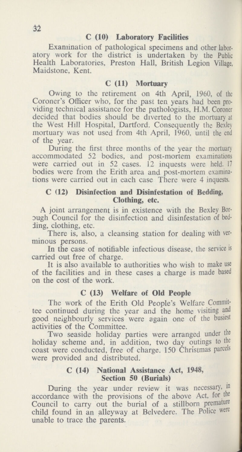 32 C (10) Laboratory Facilities Examination of pathological specimens and other labor atory work for the district is undertaken by the Public Health Laboratories, Preston Hall, British Legion Village, Maidstone, Kent. C (11) Mortuary Owing to the retirement on 4th April, 1960, of the Coroner's Officer who, for the past ten years had been pro viding technical assistance for the pathologists, H.M. Coroner decided that bodies should be diverted to the mortuary at the West Hill Hospital, Dartford. Consequently the Bexley mortuary was not used from 4th April, 1960, until the end of the year. During the first three months of the year the mortuary accommodated 52 bodies, and post-mortem examinations were carried out in 52 cases. 12 inquests were held. 17 bodies were from the Erith area and post-mortem examina tions were carried out in each case There were 4 inquests. C (12) Disinfection and Disinfestation of Bedding, Clothing, etc, A joint arrangement is in existence with the Bexley Bor ough Council for the disinfection and disinfestation of bed ling, clothing, etc. There is, also, a cleansing station for dealing with ver minous persons. In the case of notifiable infectious disease, the service is carried out free of charge. It is also available to authorities who wish to make use of the facilities and in these cases a charge is made based on the cost of the work. C (13) Welfare of Old People The work of the Erith Old People's Welfare Commit tee continued during the year and the home visiting and good neighbourly services were again one of the busiest activities of the Committee. Two seaside holiday parties were arranged under the holiday scheme and, in addition, two day outings to the coast were conducted, free of charge. 150 Christmas parcels were provided and distributed. C (14) National Assistance Act, 1948, Section 50 (Burials) During the year under review it was necessary, in accordance with the provisions of the above Act, for the Council to carry out the burial of a stillborn premature child found in an alleyway at Belvedere. The Police were unable to trace the parents.