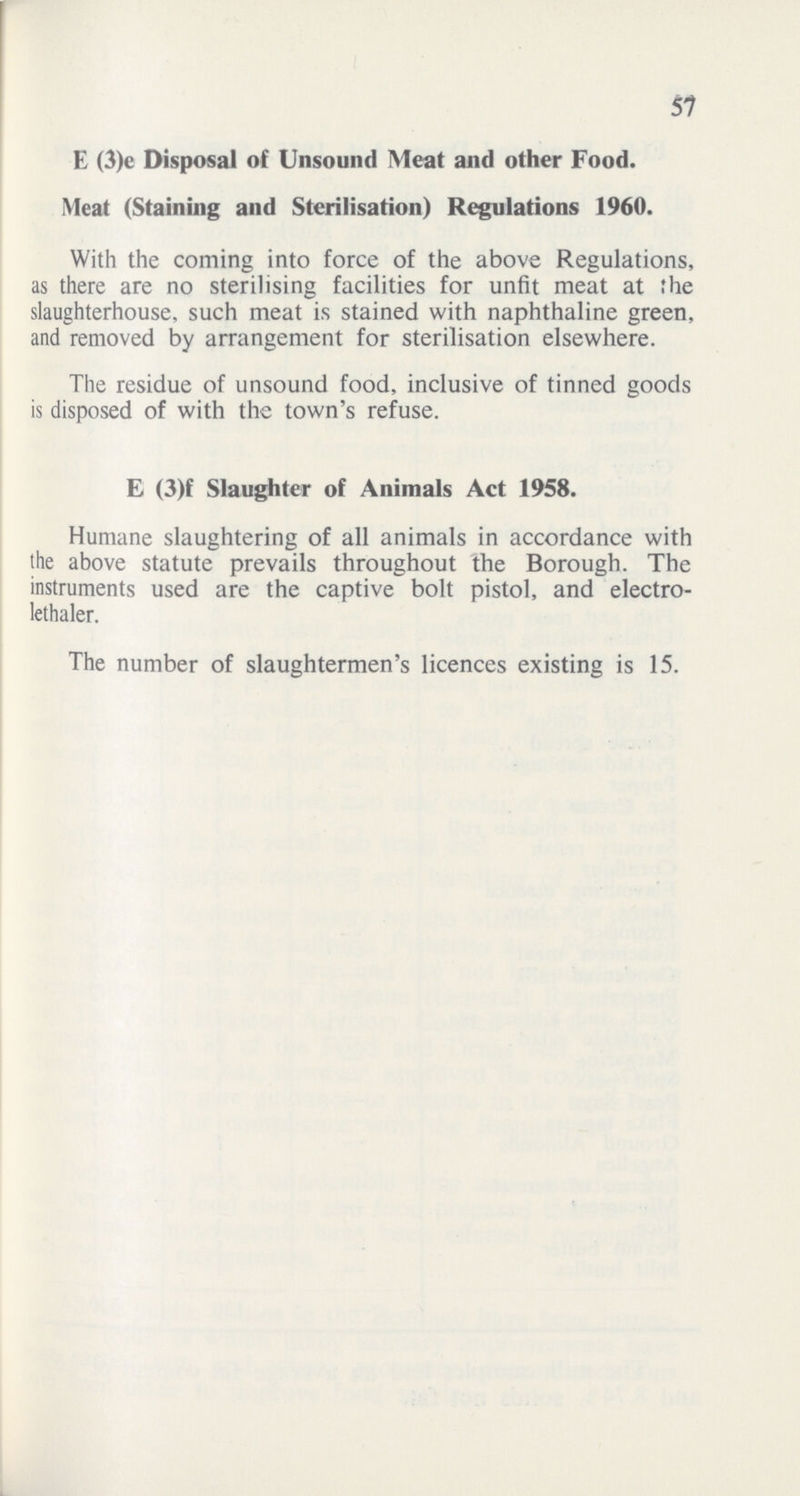 57 E (3)c Disposal of Unsound Meat and other Food. Meat (Staining and Sterilisation) Regulations 1960. With the coming into force of the above Regulations, as there are no sterilising facilities for unfit meat at the slaughterhouse, such meat is stained with naphthaline green, and removed by arrangement for sterilisation elsewhere. The residue of unsound food, inclusive of tinned goods is disposed of with the town's refuse. E (3)f Slaughter of Animals Act 1958. Humane slaughtering of all animals in accordance with the above statute prevails throughout the Borough. The instruments used are the captive bolt pistol, and electro lethaler. The number of slaughtermen's licences existing is 15.