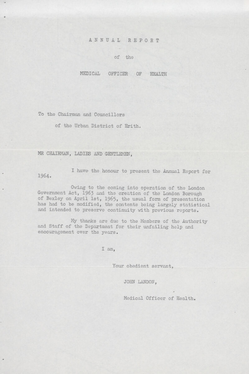 ANNUAL REPORT of the MEDICAL OFFICER OF HEALTH To the Chairman and Councillors of the Urban District of Erith. MR CHAIRMAN, LADIES AND GENTLEMEN, I have the honour to present the Annual Report for 1964. Owing to the coming into operation of the London Government Act, 1963 and the creation of the London Borough of Bexley on April 1st, 19&5, usual form of presentation has had to be modified, the contents being largely statistical and intended to preserve continuity with previous reports. My thanks are due to the Members of the Authority and Staff of the Department for their unfailing help and encouragement over the years. I am, Your obedient servant, JOHN LANDON, Medical Officer of Health.