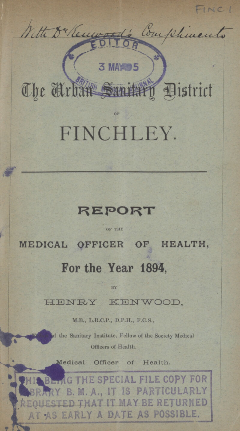 FINC 1 The Urban Sanitary District OF FINCHLEY. REPORT of the MEDICAL OFFICER OF HEALTH, For the Year 1894, by HENRY KENWOOD, M.B., L.R.C.P., D.P.H., F.C.S., Fellow the Sanitary Institute, Fellow of the Society Medical Officers of Health. Medical Officer of Health. his being the special file copy for library b.m.a., it is particularly requested that it may be returned at as early a date as possible.