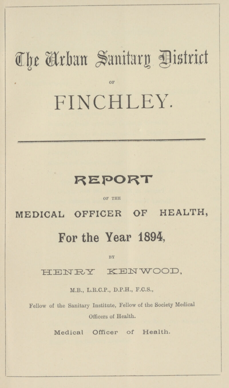 The Urban Sanitary District of FINCHLEY. REPORT of the MEDICAL OFFICER OF HEALTH, For the Year 1894, by HENRY KENWOOD, M.B., L.R.C.P., D.P.H., F.C.S., Fellow of the Sanitary Institute, Fellow of the Society Medical Officers of Health. Medical Officer of Health.