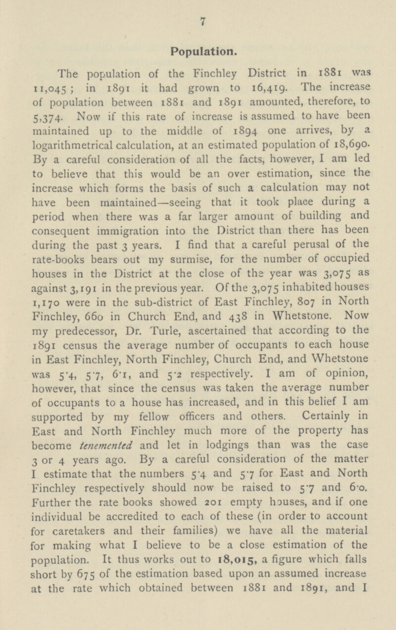 7 Population. The population of the Finchley District in 1881 was 11,045; in 1891 it had grown to 16,419. The increase of population between 1881 and 1891 amounted, therefore, to 5,374. Now if this rate of increase is assumed to have been maintained up to the middle of 1894 one arrives, by a logarithmetrical calculation, at an estimated population of 18,690. By a careful consideration of all the facts, however, I am led to believe that this would be an over estimation, since the increase which forms the basis of such a calculation may not have been maintained—seeing that it took place during a period when there was a far larger amount of building and consequent immigration into the District than there has been during the past 3 years. I find that a careful perusal of the rate-books bears out my surmise, for the number of occupied houses in the District at the close of the year was 3,075 as against 3,191 in the previous year. Of the 3,075 inhabited houses 1,170 were in the sub-district of East Finchley, 807 in North Finchley, 660 in Church End, and 438 in Whetstone. Now my predecessor, Dr. Turle, ascertained that according to the 1891 census the average number of occupants to each house in East Finchley, North Finchley, Church End, and Whetstone was 5.4, 57, 6.1, and 5.2 respectively. I am of opinion, however, that since the census was taken the average number of occupants to a house has increased, and in this belief I am supported by my fellow officers and others. Certainly in East and North Finchley much more of the property has become tenemental and let in lodgings than was the case 3 or 4 years ago. By a careful consideration of the matter I estimate that the numbers 5.4 and 57 for East and North Finchley respectively should now be raised to 57 and 6.0. Further the rate books showed 201 empty houses, and if one individual be accredited to each of these (in order to account for caretakers and their families) we have all the material for making what I believe to be a close estimation of the population. It thus works out to 18,015, a figure which falls short by 675 of the estimation based upon an assumed increase at the rate which obtained between 1881 and 1891, and I