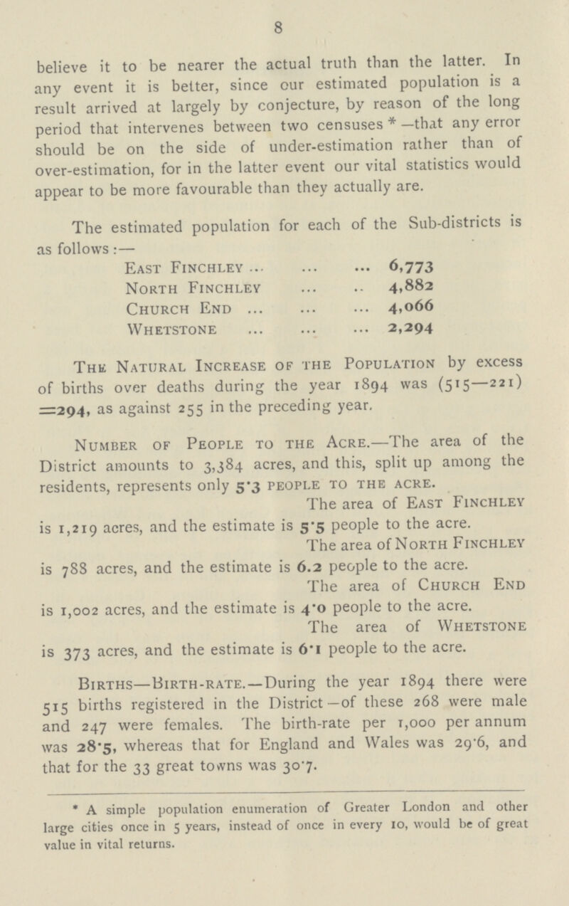 8 believe it to be nearer the actual truth than the latter. In any event it is better, since our estimated population is a result arrived at largely by conjecture, by reason of the long period that intervenes between two censuses* —that any error should be on the side of under-estimation rather than of over-estimation, for in the latter event our vital statistics would appear to be more favourable than they actually are. The estimated population for each of the Sub-districts is as follows:— The Natural Increase of the Population by excess of births over deaths during the year 1894 was (515—221) =294, as against 255 in the preceding year. Number of People to the Acre.—The area of the District amounts to 3,384 acres, and this, split up among the residents, represents only 5.3 people to the acre. The area of East Finchley is 1,219 acres, and the estimate is 5.5 people to the acre. The area of North Finchley is 78S acres, and the estimate is 6.2 people to the acre. The area of Church End is 1,002 acres, and the estimate is 4.0 people to the acre. The area of Whetstone is 373 acres, and the estimate is 6.1 people to the acre. Births—Birth-rate.—During the year 1894 there were 515 births registered in the District—of these 268 were male and 247 were females. The birth-rate per r,ooo per annum was 28.5, whereas that for England and Wales was 29.6, and that for the 33 great towns was 307. * A simple population enumeration of Greater London and other large cities once in 5 years, instead of once in every 10, would be of great value in vital returns. East Finchley 6.773 North Finchley 4,882 Church End 4,066 Whetstone 2,294