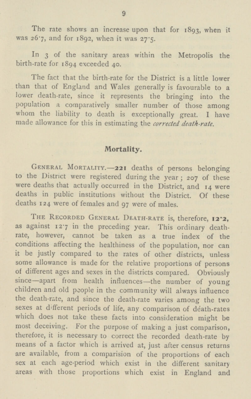 9 The rate shows an increase upon that for 1893, when it was 267, and for 1892, when it was 27.5. In 3 of the sanitary areas within the Metropolis the birth-rate for 1894 exceeded 40. The fact that the birth-rate for the District is a little lower than that of England and Wales generally is favourable to a lower death-rate, since it represents the bringing into the population a comparatively smaller number of those among whom the liability to death is exceptionally great. I have made allowance for this in estimating the corrected death-rate. Mortality. General Mortality.—221 deaths of persons belonging to the District were registered during the year; 207 of these were deaths that actually occurred in the District, and 14 were deaths in public institutions without the District. Of these deaths 124 were of females and 97 were of males. The Recorded General Death-rate is, therefore, 12.2, as against 127 in the preceding year. This ordinary death rate, however, cannot be taken as a true index of the conditions affecting the healthiness of the population, nor can it be justly compared to the rates of other districts, unless some allowance is made for the relative proportions of persons of different ages and sexes in the districts compared. Obviously since—apart from health influences—the number of young children and old people in the community will always influence the death-rate, and since the death-rate varies among the two sexes at different periods of life, any comparison of death-rates which does not take these facts into consideration might be most deceiving. For the purpose of making a just comparison, therefore, it is necessary to correct the recorded death-rate by means of a factor which is arrived at, just after census returns are available, from a comparision of the proportions of each sex at each age-period which exist in the different sanitary areas with those proportions which exist in England and