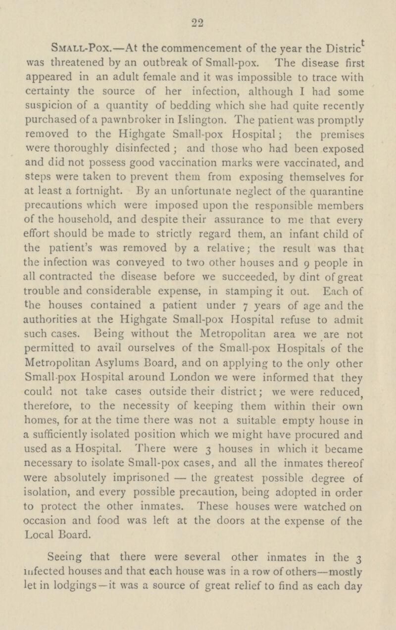 22 Small-Pox.—At the commencement of the year the Distric* was threatened by an outbreak of Small-pox. The disease first appeared in an adult female and it was impossible to trace with certainty the source of her infection, although I had some suspicion of a quantity of bedding which she had quite recently purchased of a pawnbroker in Islington. The patient was promptly removed to the Highgate Small-pox Hospital; the premises were thoroughly disinfected ; and those who had been exposed and did not possess good vaccination marks were vaccinated, and steps were taken to prevent them from exposing themselves for at least a fortnight. By an unfortunate neglect of the quarantine precautions which were imposed upon the responsible members of the household, and despite their assurance to me that every effort should be made to strictly regard them, an infant child of the patient's was removed by a relative; the result was that the infection was conveyed to two other houses and 9 people in all contracted the disease before we succeeded, by dint of great trouble and considerable expense, in stamping it out. Each of the houses contained a patient under 7 years of age and the authorities at the Highgate Small-pox Hospital refuse to admit such cases. Being without the Metropolitan area we are not permitted to avail ourselves of the Small-pox Hospitals of the Metropolitan Asylums Board, and on applying to the only other Small pox Hospital around London we were informed that they could not take cases outside their district; we were reduced; therefore, to the necessity of keeping them within their own homes, for at the time there was not a suitable empty house in a sufficiently isolated position which we might have procured and used as a Hospital. There were 3 houses in which it became necessary to isolate Small-pox cases, and all the inmates thereof were absolutely imprisoned — the greatest possible degree of isolation, and every possible precaution, being adopted in order to protect the other inmates. These houses were watched on occasion and food was left at the doors at the expense of the Local Board. Seeing that there were several other inmates in the 3 infected houses and that each house was in a row of others—mostly let in lodgings—it was a source of great relief to find as each day