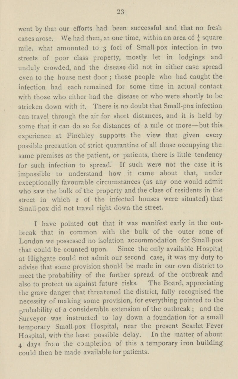 23 went by that our efforts had been successful and that no fresh cases arose. We had then, at one time, within an area of ¼ square mile, what amounted to 3 foci of Small-pox infection in two streets of poor class property, mostly let in lodgings and unduly crowded, and the disease did not in either case spread even to the house next door; those people who had caught the infection had each remained for some time in actual contact with those who either had the disease or who were shortly to be stricken down with it. There is no doubt that Small-pox infection can travel through the air for short distances, and it is held by some that it can do so for distances of a mile or more—but this experience at Finchley supports the view that given every possible precaution of strict quarantine of all those occupying the same premises as the patient, or patients, there is little tendency for such infection to spread. If such were not the case it is impossible to understand how it came about that, under exceptionally favourable circumstances (as any one would admit who saw the bulk of the property and the class of residents in the street in which 2 of the infected houses were situated) that Small-pox did not travel right down the street. I have pointed out that it was manifest early in the out break that in common with the bulk of the outer zone of London we possessed no isolation accommodation for Small-pox that could be counted upon. Since the only available Hospital at Highgate could not admit our second case, it was my duty to advise that some provision should be made in our own district to meet the probability of the further spread of the outbreak and also to protect us against future risks. The Board, appreciating the grave danger that threatened the district, fully recognised the necessity of making some provision, for everything pointed to the probability of a considerable extension of the outbreak; and the Surveyor was instructed to lay down a foundation for a small temporary Small-pox Hospital, near the present Scarlet Fever Hospital, with the least possible delay. In the matter of about 4 days fro 11 the completion of this a temporary iron building could then be made available tor patients.